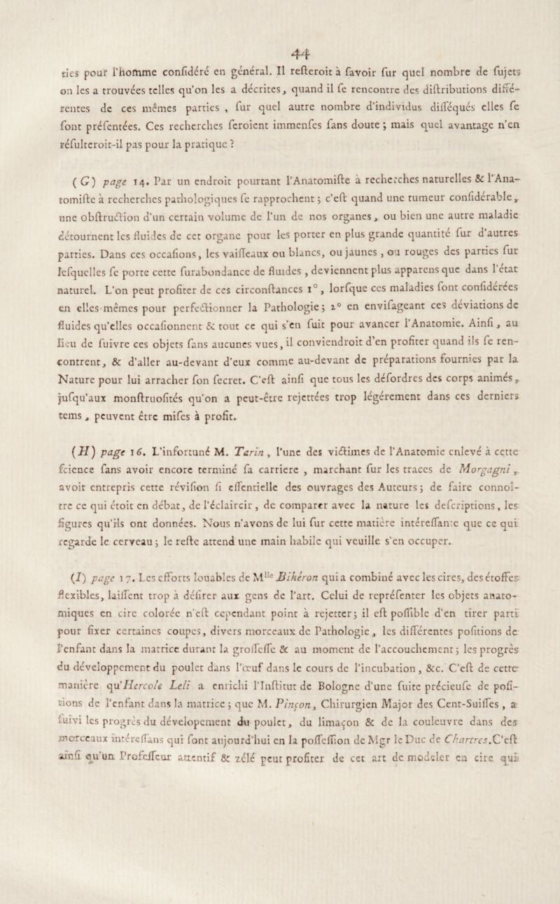 on les a trouvées telles qu’on les a décrites, quand il fe rencontre des diftriburions diffé¬ rentes de ces mêmes parties , fur quel autre nombre d’individus difféqués elles fe font préfentées. Ces recherches feroient immenfes fans doute ; mais quel avantage n’en réfulteroit-il pas pour la pratique ? ( G) page 14. far un endroit pourtant l’Anatomifte à recherches naturelles & 1 Ana- tomifte à recherches pathologiques fe rapprochent ; c'eft quand une tumeur confiderable, une obflruéHon d’un certain volume de l’un de nos organes, ou bien une autre maladie détournent les fluides de cct organe pour les porter en plus grande quantité fur d’autres parties. Dans ces occafions, les vailTeaux ou blancs, ou jaunes , ou rouges des parties fur îefquclles fc porte cette furabondance de fluides , deviennent plus apparens que dans 1 état naturel. L’on peut profiter de ces circonftances i° , lorfque ces maladies font confiderces en elles-mêmes pour perfectionner la Pathologie; i° en envifageant ces déviations de fluides qu’elles occafionncnt 5c tout ce qui s’en fuit pour avancer 1 Anatomie. Ainfi, au lieu de fuivre ces objets fans aucunes vues, il conviendroit d en profiter quand ils fe ren¬ contrent j & d’aller au-devant d’eux comme au-devant de préparations fournies par la Nature pour lui arracher fon fecret. C’eft ainfi que tous les defordres des corps animes 3 jufqu’aux monftruofîtés qu’on a peut-être rejettées trop légèrement dans ces derniers tems, peuvent être mifes à profit. (H) page 16. L’infortuné M. Tarin , l’une des viCHmcs de l’Anatomie enlevé à cette fcicnce fans avoir encore terminé fa carrière , marchant fur les traces de Morgagni, avoir entrepris cette révifion fi cffcntielle des ouvrages des Auteurs ; de faire connoî- tre ce qui étoit en débat, de l’éclaircir , de comparer avec la nature les deferiptions, les figures qu’ils ont données. Nous n’avons de lui fur cette matière întéreffante que ce qui regarde le. cerveau; le refte attend une main habile qui veuille s’en occuper. (J) page î 7. Les efforts louables de M1Ie Biberon quia combiné avec les cires, des étoffes flexibles, lailfent trop à délirer aux gens de l’art. Celui de repréfenter les objets anato¬ miques en cire colorée n'cft cependant point à rejetter; il eft pofTible d’en tirer parti pour fixer certaines coupes, divers morceaux de Pathologie, les différentes pofitions de l’enfant dans la matrice durant la grofTefTe & au moment de l’accouchement; les progrès du développement du poulet dans l’œuf dans le cours de l’incubation, &c. C’eft de cette manière quTIcrco/e Lcli a enrichi l’Inftitut de Bologne d'une fuite précieufe de por¬ tions de l’enfant dans la matrice ; que M. Vinçon, Chirurgien Major des Cent-SuilTes , a luivi les progrès du dévelopement du poulet, du limaçon & de la couleuvre dans des morceaux intéreffans qui font aujourd’hui en la pofTefTion de Mgr le Duc de Chartres.C’eff airsii qu'un. ProfciTeur attentif 5e xélé peut profiter de cet art de modeler en cire qui