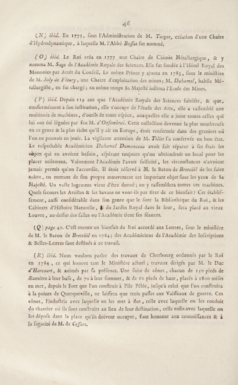 a6 é CA; ibid. Eli 177^, tous 1 Adminiftration ae M. Turgot, création d’une Chaire ^'Hydrodynamique, à laquelle M. l’Abbé Bojfut fut nommé. (O) ibid. Le Roi créa en 1777 une Chaire de Chimie Métallurgique, & y nomma M. Sage de l’Académie Royale des Sciences. Elle fut fondée à l'Hôtel Royal des Monnoies par Arrêt du Confeil. Le même Prince y ajouta en 1783, fous le miniftère de M. Joly de Fleury, une Chaire d’exploitation des mines 3 M. Duhamel, habile Me- tallurgiftc, en fut chargé 3 en même temps Sa Majefté inftitua l’Ecole des Mines. ( P ) Ibid. Depuis 119 ans que 1 Academie Royale des Sciences fubfifte, Sc que, conformément a fon inftitution, elle s’occupe de l’étude des Arts, elle a rallemblé une multitude de machines, d’outils de toute efpèce, auxquelles elle a joint toutes celles qui lui ont été léguées par feu M. a Onfernbrai. Cette collection devenue la plus nombreufe en ce genre 6c la plus riche qu'il y ait en Europe, ctoit renfermée dans des greniers où l’on ne pouvoir en jouir. La vigilante attention de M. Tillet l’a confc-rvée en bon état. Le refpeétable Académicien Duhamel Dumonceau avoit fait réparer à fes frais les objets qui en avoient befoin , efpérant toujours qu’on obtiendroit un local pour les placer utilement. Vainement l’Académie l’avoit follicité , les circonflances 11’avoient jamais permis qu’on l’accordât. Il étoit réfervé à M. le Baron de Breteüil de les faire naître, en mettant de fon propre mouvement cet important objet fous les yeux de Sa Majefté. Un vafte logement vient d’être donné 3 on y ralfcmblera toutes ces machines. Quels fecours les Artiftes 3c les Savans ne vont-ils pas tirer de ce bienfait? Cet établif- fement, aulh confidérable dans fon genre que le font la Bibliothèque du Roi, 3c les Cabinets d’Hiftoire Naturelle, f: du Jardin Royal dans le leur, fera placé au vieux Louvre, au-delTus des falles ou l’Académie tient fes féances. (Ç) page 40. C’eft encore un bienfait du Roi accordé aux Lettres, fous le miniftère de M. le Baron de Breteüil en 17843 des Académiciens de l’Académie des Infcriptions 8c Belles-Lettres font deftinés à ce travail. (*) ibid. Nous voulons parler des travaux de Cherbourg ordonnés par le Roi en 1784 , ce qui honore tant le Miniftère aéluel ; travaux dirigés par M. le Duc d'Harcourt, 3c animés par fa préfence. Une fuite de cônes, chacun de 150 pieds de diamètre à leur bafe , de 70 à leur fommet, &: de 60 pieds de haut, placés à 1800 toifes en mer, depuis le Fort que l’on conftruit à File Pelée, jufqu’à celui que Ton conftruira à la pointe de Querqucvillc, ne lailfera que trois paffes aux Vailfeaux de guerre. Ces cônes, l’induftrLe avec laquelle on les met à flot, celle avec laquelle on les conduit du chantier où ils font conftruits au lieu de leur deftination, celle enfin avec laquelle on les dépofe dans la place qu’ils doivent occuper, font honneur aux connoifTances 3c à h fagacité de M. de Cejfart,