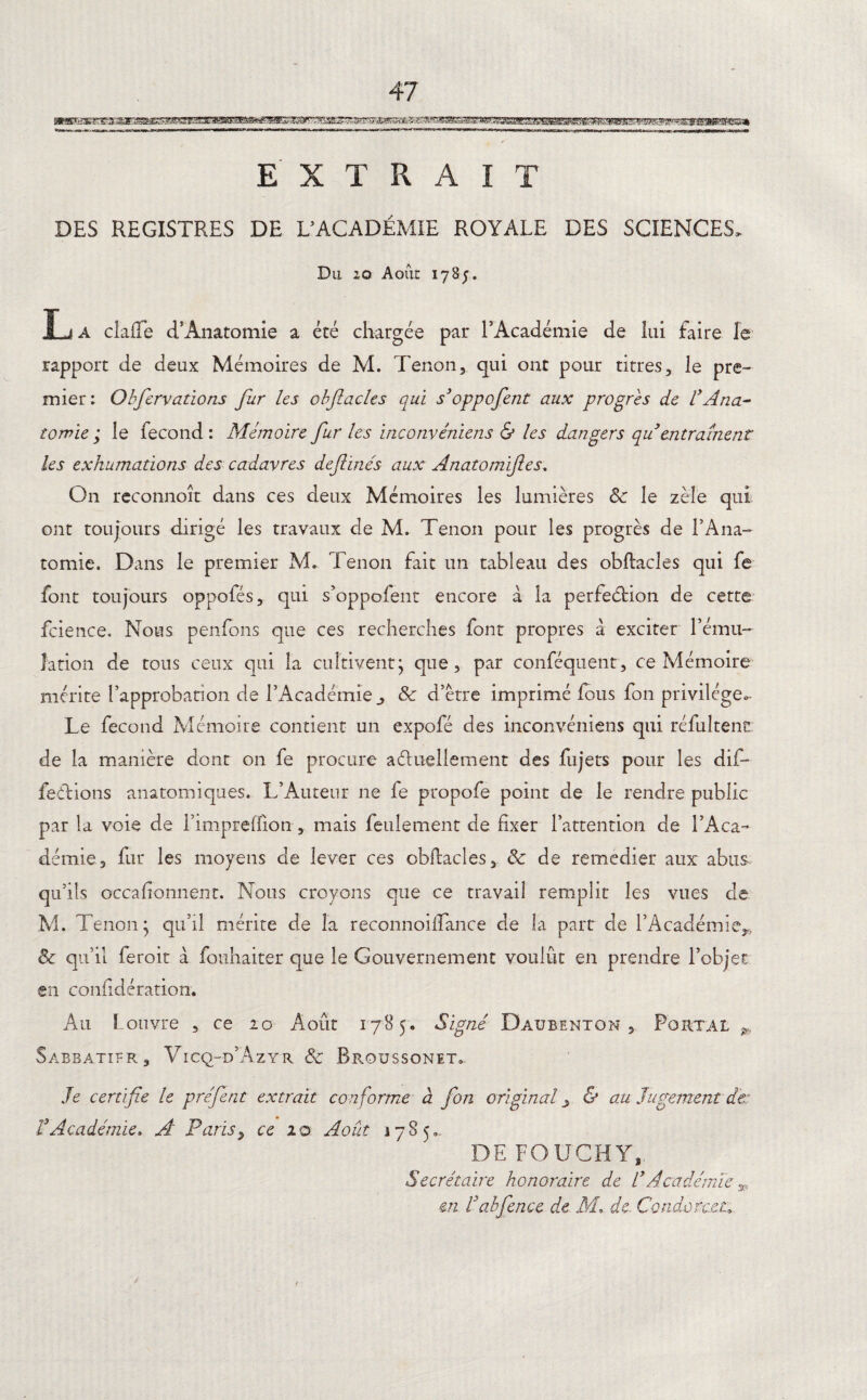 toa^.^,»^.<>,.«^.-nTTTr - / r.i.i .1. I —ua^.Mr,i.T..«i,^M-i»..».M -- m,*.,mr*—r^^~ « T Il ■.,.. .... ^.,^r^î^r^.^.WT^w.rr--n-r-|.T,l|rr-|îT|.T,.-T.|r||[|1|)||. ,„„,,, wa^mumuMuM! H| «Il « EXTRAIT DES REGISTRES DE L’ACADÉMIE ROYALE DES SCIENCES, Du 20 Août 1785. La claiîe d’Anatomie a été chargée par l’Académie de lui faire le rapport de deux Mémoires de M. Tenon, qui ont pour titres, le pre¬ mier: Obfervations fur les obflacles qui s’oppofent aux progrès de VAna¬ tomie ; le fécond : Mémoire fur les inconvéniens & les dangers qu entraînent les exhumations des cadavres defiinés aux Anatomifles. O11 reconnoît dans ces deux Mémoires les lumières 8c le zèle qui ont toujours dirigé les travaux de M. Tenon pour les progrès de l’Ana¬ tomie. Dans le premier M. Tenon fait un tableau des obflacles qui fe font toujours oppofés, qui s’oppofent encore à la perfeélion de cette fcience. Nous penfons que ces recherches font propres â exciter l’ému¬ lation de tous ceux qui la cultiventj que, par conféqtient, ce Mémoire mérite l’approbation de l’Académie ^ 8c d’ètre imprimé fous fon privilège^ Le fécond Mémoire contient un expofé des inconvéniens qui réfultenü de la manière dont on fe procure actuellement des fujets pour les dif¬ férions anatomiques. L’Auteur ne fe propofe point de le rendre public par la voie de l’impreffion, mais feulement de fixer l’attention de l’Aca¬ démie, fur les moyens de lever ces obflacles, 8c de remedier aux abus, qu’ils occafionnent. Nous croyons que ce travail remplit les vues de M. Tenon- qu’il mérite de la reconnoilLance de la part de l’Académie^ 8c qu’il feroit à fouhaiter que le Gouvernement voulût en prendre l’objet en confidération. Au f ouvre , ce 20 Août 1785. Signe Daubenton , Portai „ Sabbatier, Vicq-d’Azyr 8c Broussonet. Je certifie le préfent extrait conforme à fon original & au Jugement de: VAcadémie* A Paris> ce 10 Août 1785», DE FOU CH Y, Secrétaire honoraire de l’Académie * en Uabfence de. M* de. Condorcet•;
