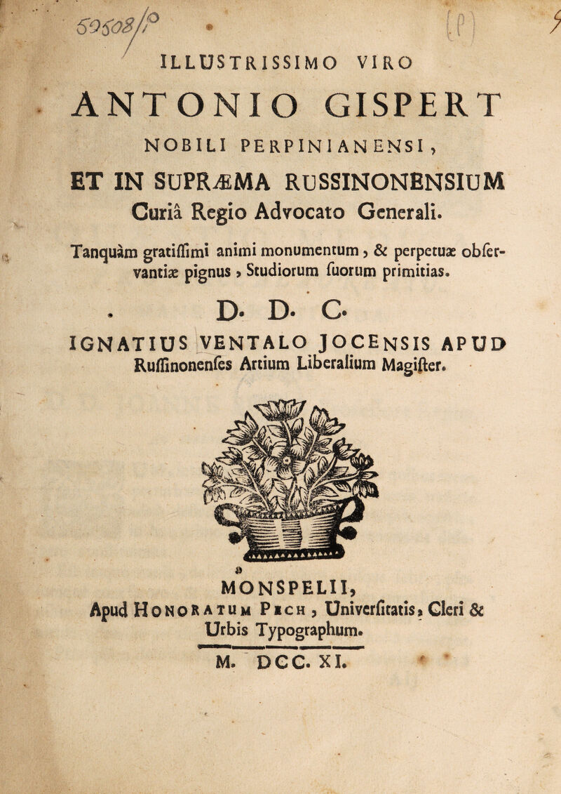 6 O^oB/P • . ( ILLUSTRISSIMO VIRO ANTONIO GISPERT NOBILI PERPINI AN ENSI , ET IN SUPREMA RUSSINONENSIUM Curia Regio Advocato Generali. Tanquam gratiflimi animi monumentum, & perpetuat obfer- vantiae pignus > Studiorum Tuorum primitias. D- D- C IGNATIUS VENTALO JOCEnSIS APUD Ruflmonenfes Artium Liberalium Magifter. MONSPELII, Apud Honoratum P*ch , Univcrfitatis»Gleri Se Urbis Typographum. XI.