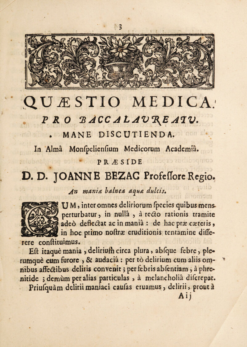 QUESTIO MEDICA.1 PRO ‘BACCAtAV%JEA’IV. . MANE DISCUTIENDA. In Alma Monlpelienfium Medicorum Academia. P R JE S I D E D. D. JOANNE BEZAG Profe flore Regio. /in mania balnea aqua dulcis. U M > inter omnes deliriorum fpecics quibus mens- perturbatur, in nuM , a redo rationis tramite adeo defledat ac in mania : de hac prx csercris, in hoc primo noftrae eruditionis tentamine difle- rere conftituimus. Eft itaque mania , deliriuHi circa plura» ablque febre, ple¬ rumque cum furore > & audacia : per to delirium cum aliis om- > riibus affedibus deliris convenit; per febris abfentiam, a phre¬ nitide j demum per alias particulas , a melancholia diferepat. Priufquam delirii maniaci caufas eruamus, delirii, prout %