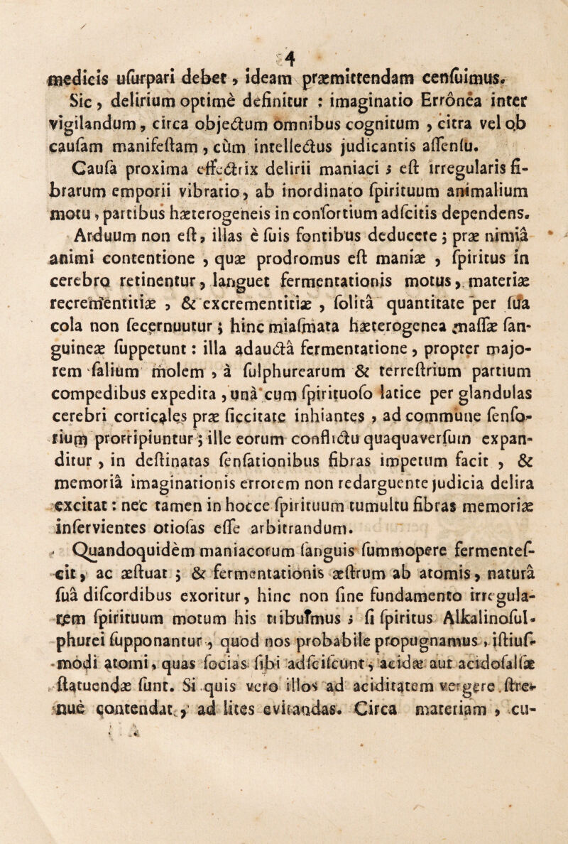 medicis u fur par i debet, ideam praemittendam cenfiiimus. Sic, delirium optime definitur : imaginatio Erronea inter vigilandum, circa obje&um omnibus cognitum , citra vel ob caufam manifertam, cum intelledus judicantis afienfu. Gaufa proxima etfletrix delirii maniaci > eft irregularis fi¬ brarum emporii vibratio , ab inordinato fpirituum animalium motu» partibus haeterogeneis inconfortium adfcitis dependens. Arduum non eft, illas c fu is fontibus deducete j prae nimia animi contentione , quae prodromus cft maniae , fpiritus in cerebro retinentur, languet fermentationis motus, materiae recrerrientitiae > & excrementitiae , folita quantitate'per iua cola non fecernuutur j hinc mialhiata haeterogenea •nalfae lan- guineae fuppetunt: illa adau&a fermentatione, propter majo¬ rem falium molem , a fulphurearum & terreftrium partium compedibus expedita , una cum fpirituofo latice per glandulas cerebri corticales prre ficcitate inhiantes , ad commune fenfo- tium prorripiuntur j ille eorum confh&u quaquaverfum expan¬ ditur , in dcftinatas fenfationibus fibras impetum facit , & memoria imaginationis errorem non redarguente judicia delira excitat: nec tamen in hocce fpirituum tumultu fibras memoriae inlcrvientcs otiofas cfle arbitrandum. . Quandoquidem maniacorum (anguis fummopere fermentef- cit» ac aeftuat j & fermentationis aeftrum ab atomis, natura fua dilcordibus exoritur, hinc non fine fundamento irregula¬ rem (pirituum motum his tribuimus i fi fpiritus Alkalinoiul* phurei fupponantur, quod nos probabile propugnamus • iftiufi- modi atomi» quas fecias (ibi adiciicont, aeidre aut acidolaKse ftatuendae fiint. Si quis vero illos ad aciditatem veigere ftre*- nue contendat , ad lites evitandas. Circa materiam , cu-