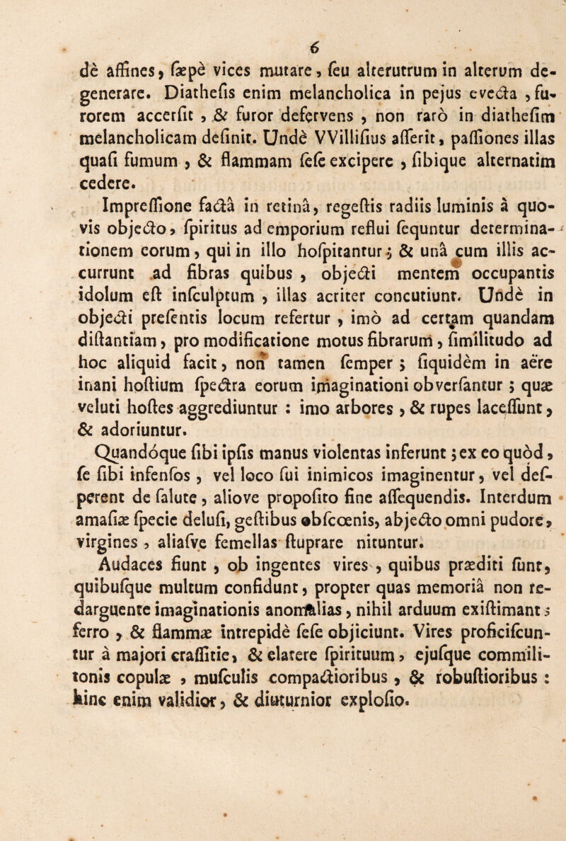de affines, faepe vices mutare, (eu alterutrum in alterum de¬ generare. Diathefis enim melancholica in pejus evc&a , fu¬ rorem accerfit , & furor defervens , non raro in diatliefim melancholicam definit. Undd VVillifius aflerit, paffiones illas quafi fumum , & flammam fele excipere , fibique alternatim cedere. Impreffione fada in retina, regeftis radiis luminis a quo¬ vis objecto, fpiritus ad emporium reflui fequntur determina-- tionem eorum, qui in illo hofpitanrurj & una cum illis ac¬ currunt ad fibras quibus , objedi mentem occupantis idolum eft infculptum , illas acriter concutiunt. Unde in objecti prelentis locum refertur, imo ad certam quandam diftantiam, pro modificatione motus fibrarum, fimilitudo ad hoc aliquid facit, non tamen femper j fiquidem in aere inani hoftium fpe&ra eorum imaginationi obvertantur j quae veluti hoftes aggrediuntur : imo arbores , & rupes laceflunt, & adoriuntur. Quandoque fibi ipfis manus violentas inferunt jex eo quod» fe fibi infenfos , vel loco fui inimicos imaginentur, vel defi- perent de falute, aliove propofito fine aficquendis. Interdum amafiae fpecic delufi, geftibus obfcoenis, abjedoomni pudore, virgines , aliafvc femellas ftuprare nituntur. Audaces fiunt , ob ingentes vires , quibus praediti funr, quibufque multum confidunt, propter quas memoria non re¬ darguente imaginationis anomfelias, nihil arduum exiftimant s ferro , & flamma intrepide fefe objiciunt. Vires proficifcun- tur a majori craffitie, & elatere fpirituum, ejufque commili¬ tonis copulae , mufculis comparioribus, & robuftioribus: bine enim validior, & diuturnior explodo.