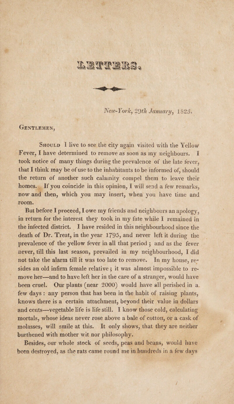 New-York, 2[)th January, 1825% Gentlemen, Should I live to see the city again visited with the Yellow Fever, I have determined to remove as soon as my neighbours. I took notice of many things during the prevalence of the late fever, that I think may be of use to the inhabitants to be informed of, should the return of another such calamity compel them to leave their homes. If you coincide in this opinion, I will send a few remarks, now and then, which you may insert, when you have time and room. But before I proceed, I owe my friends and neighbours an apology, in return for the interest they took in my fate while I remained in the infected district. I have resided in this neighbourhood since the death of Dr. Treat, in the year 1795, and never left it during the prevalence of the yellow fever in all that period ; and as the fever never, till this last season, prevailed in my neighbourhood, I did not take the alarm till it was too late to remove. In my house, re* sides an old infirm female relative ; it was almost impossible to re¬ move her—and to have left her in the care of a stranger, would have been cruel. Our plants (near 2000) would have all perished in a few days : any person that has been in the habit of raising plants, knows there is a certain attachment, beyond their value in dollars and cents—vegetable life is life still. I know those cold, calculating mortals, whose ideas never rose above a bale of cotton, or a cask of molasses, will smile at this. It only shows, that they are neither burthened with mother wit nor philosophy. Besides, our whole stock of seeds, peas and beans, would have been destroyed, as the rats came round me in hundreds in a few days /