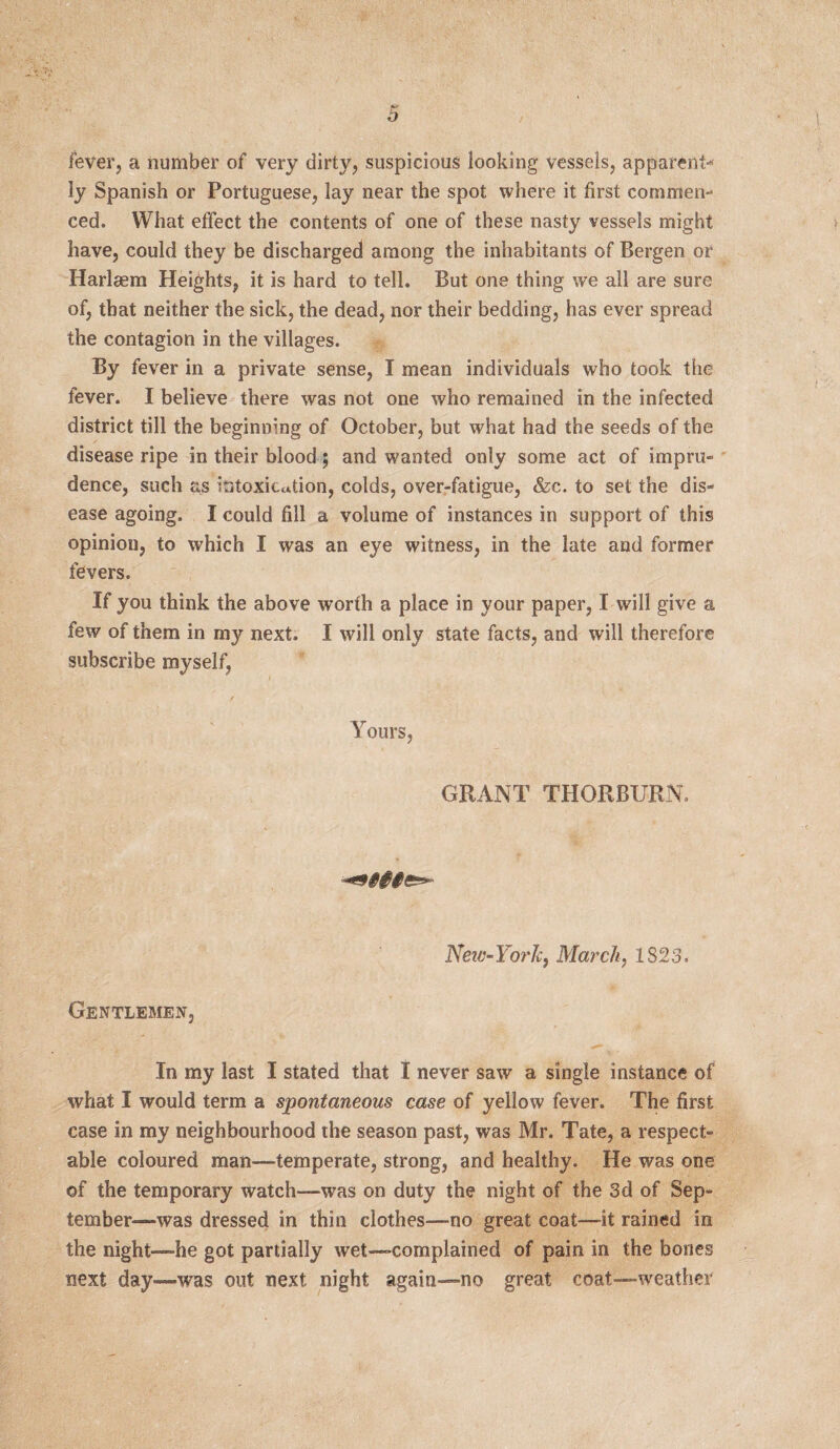fever, a number of very dirty, suspicious looking vessels, apparent* ly Spanish or Portuguese, lay near the spot where it first commen¬ ced. What effect the contents of one of these nasty vessels might have, could they be discharged among the inhabitants of Bergen or Harlaem Heights, it is hard to tell. But one thing we all are sure of, that neither the sick, the dead, nor their bedding, has ever spread the contagion in the villages. By fever in a private sense, I mean individuals who took the fever. I believe there was not one who remained in the infected district till the beginning of October, but what had the seeds of the disease ripe in their blood; and wanted only some act of impru¬ dence, such as intoxication, colds, over-fatigue, &c. to set the dis¬ ease agoing. I could fill a volume of instances in support of this opinion, to which I was an eye witness, in the late and former fevers. If you think the above worth a place in your paper, I will give a few of them in my next. I will only state facts, and will therefore subscribe myself, Yours, GRANT THORBURN. New-YorJc, March, 1823. Gentlemen, In my last I stated that I never saw a single instance of what I would term a spontaneous case of yellow fever. The first case in my neighbourhood the season past, was Mr. Tate, a respect¬ able coloured man—temperate, strong, and healthy. He was one of the temporary watch—was on duty the night of the 3d of Sep¬ tember-—was dressed in thin clothes—no great coat—it rained in the night—he got partially wet—complained of pain in the bones next day—was out next night again—no great coat—weather