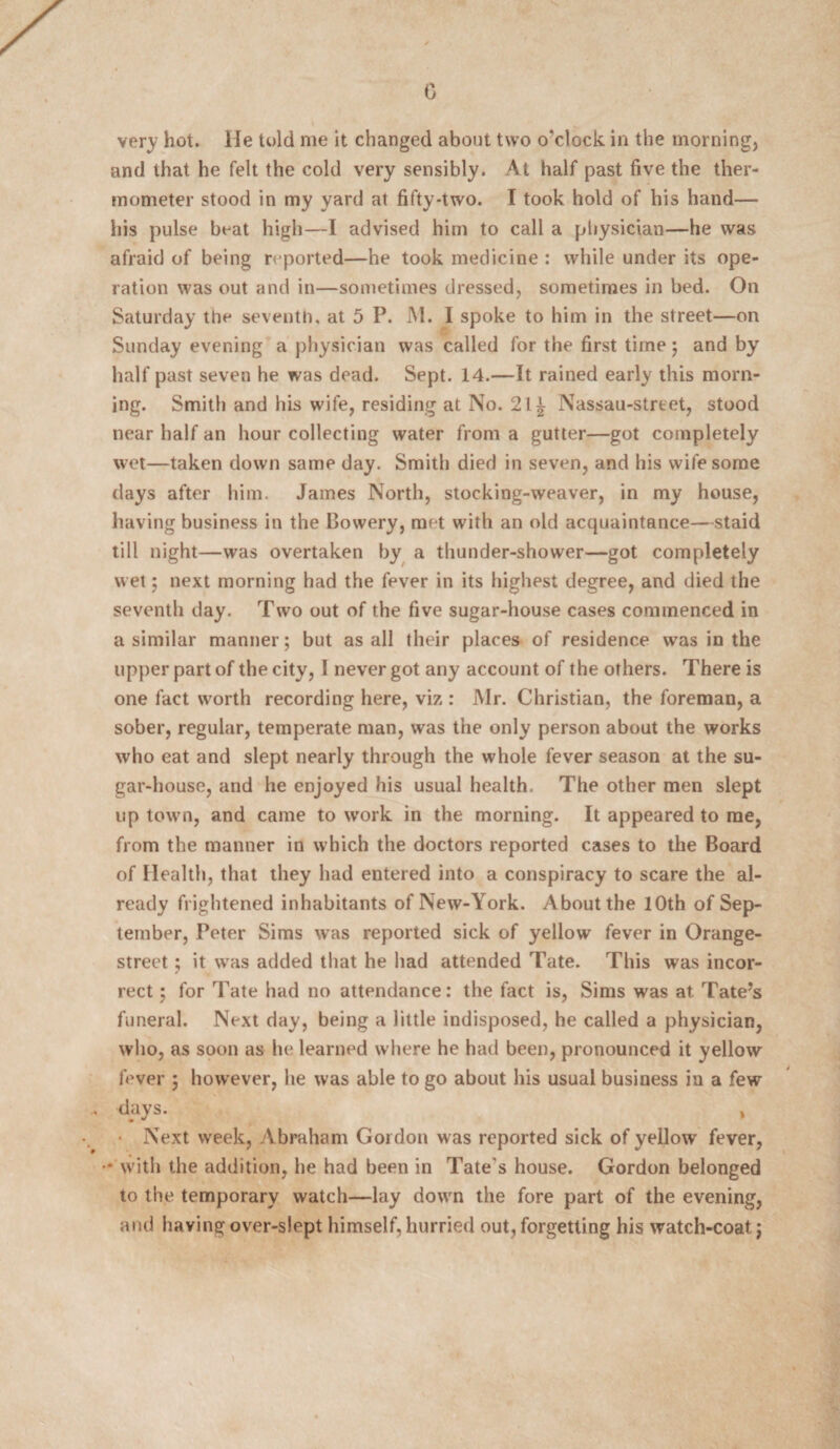 0 very hot. He told me it changed about two o'clock in the morning, and that he felt the cold very sensibly. At half past five the ther¬ mometer stood in my yard at fifty-two. I took hold of his hand— his pulse boat high—I advised him to call a physician—he was afraid of being reported—he took medicine : while under its ope¬ ration was out and in—sometimes dressed, sometimes in bed. On Saturday the seventh, at 5 P. M. I spoke to him in the street—on Sunday evening a physician was called for the first time j and by half past seven he was dead. Sept. 14.—It rained early this morn¬ ing. Smith and his wife, residing at No. 2l£ Nassau-street, stood near half an hour collecting water from a gutter—got completely wet—taken down same day. Smith died in seven, and his wife some days after him. James North, stocking-weaver, in my house, having business in the Bowery, met with an old acquaintance—staid till night—was overtaken by a thunder-shower—got completely wet; next morning had the fever in its highest degree, and died the seventh day. Two out of the five sugar-house cases commenced in a similar manner; but as all their places of residence was in the upper part of the city, I never got any account of the others. There is one fact worth recording here, viz : Mr. Christian, the foreman, a sober, regular, temperate man, was the only person about the works who eat and slept nearly through the whole fever season at the su¬ gar-house, and he enjoyed his usual health. The other men slept up town, and came to work in the morning. It appeared to me, from the manner in which the doctors reported cases to the Board of Health, that they had entered into a conspiracy to scare the al¬ ready frightened inhabitants of New-York. About the 10th of Sep¬ tember, Peter Sims was reported sick of yellow fever in Orange- street ; it was added that he had attended Tate. This was incor¬ rect ; for Tate had no attendance: the fact is, Sims was at Tate’s funeral. Next day, being a little indisposed, he called a physician, who, as soon as he learned where he had been, pronounced it yellow fever ; however, he was able to go about his usual business in a few dyys. , • Next week, Abraham Gordon was reported sick of yellow fever, •* with the addition, he had been in Tate's house. Gordon belonged to the temporary watch—lay down the fore part of the evening, and having over-slept himself, hurried out, forgetting his watch-coat j