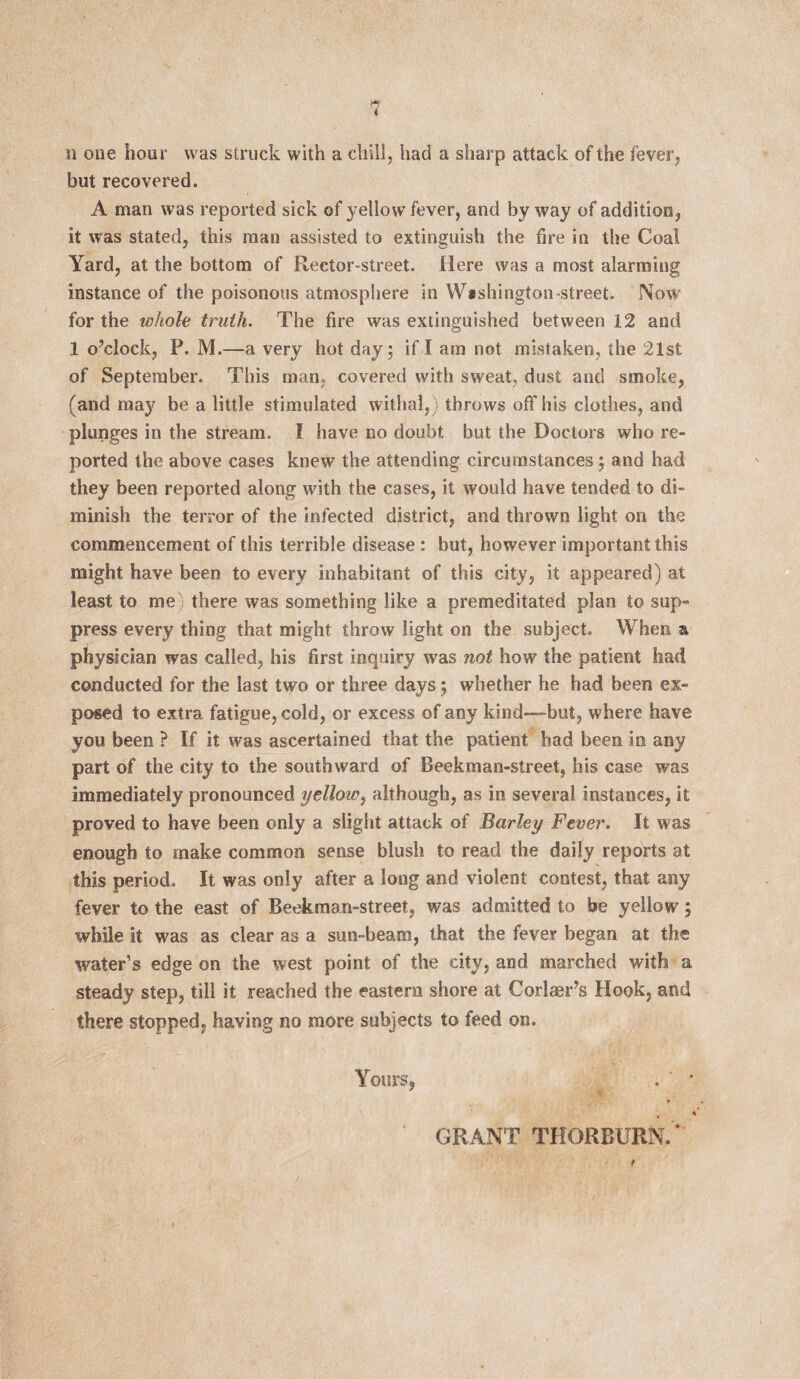 but recovered. A man was reported sick of yellow fever, and by way of addition, it was stated, this man assisted to extinguish the fire in the Coal Yard, at the bottom of Rector-street. Here was a most alarming instance of the poisonous atmosphere in Washington -street. Now for the whole truth. The fire was extinguished between 12 and 1 o’clock, P. M.—a very hot day ; if I am not mistaken, the 21st of September. This man, covered with sweat, dust and smoke, (and may be a little stimulated withal,) throws off his clothes, and plunges in the stream. I have no doubt but the Doctors who re¬ ported the above cases knew the attending circumstances; and had they been reported along with the cases, it would have tended to di¬ minish the terror of the infected district, and thrown light on the commencement of this terrible disease : but, however important this might have been to every inhabitant of this city, it appeared) at least to me there was something like a premeditated plan to sup¬ press every thing that might throw light on the subject. When a physician was called, his first inquiry was not how the patient had conducted for the last two or three days; whether he had been ex¬ posed to extra fatigue, cold, or excess of any kind—but, where have you been ? If it was ascertained that the patient bad been in any part of the city to the southward of Beekman-street, his case was immediately pronounced yellow, although, as in several instances, it proved to have been only a slight attack of Barley Fever. It was enough to make common sense blush to read the daily reports at this period. It was only after a long and violent contest, that any fever to the east of Beekman-street, was admitted to be yellow; while it was as clear as a sun-beam, that the fever began at the water’s edge on the west point of the city, and marched with a steady step, till it reached the eastern shore at Corlaer’s Hook, and there stopped, having no more subjects to feed on. Yours, . • % GRANT THORBURN.'