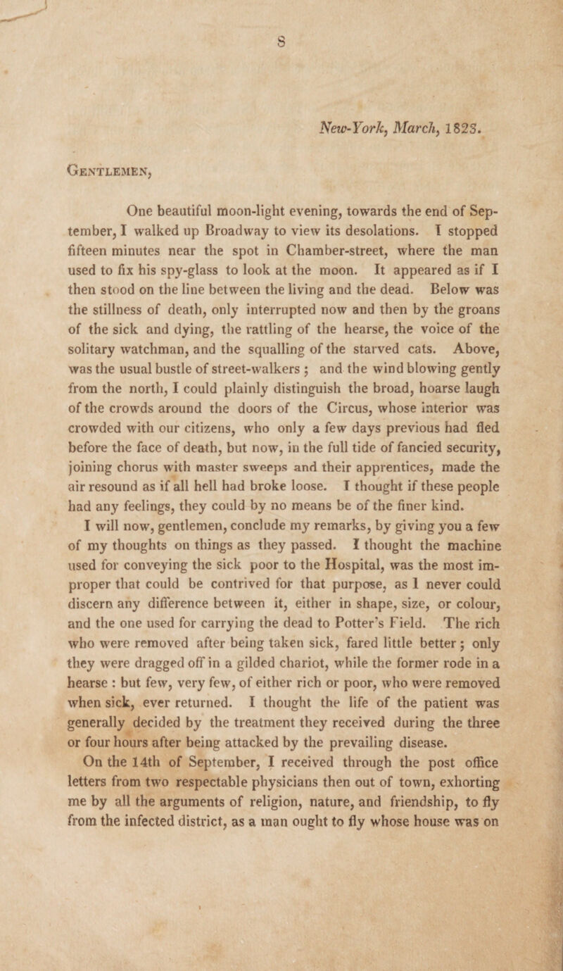 s Neic-York, March, 1823. Gentlemen, One beautiful moon-light evening, towards the end of Sep¬ tember, I walked up Broadway to view its desolations. I stopped fifteen minutes near the spot in Chamber-street, where the man used to fix his spy-glass to look at the moon. It appeared as if I then stood on the line between the living and the dead. Below was the stillness of death, only interrupted now and then by the groans of the sick and dying, the rattling of the hearse, the voice of the solitary watchman, and the squalling of the starved cats. Above, was the usual bustle of street-walkers ; and the wind blowing gently from the north, I could plainly distinguish the broad, hoarse laugh of the crowds around the doors of the Circus, whose interior was crowded with our citizens, who only a few days previous had fled before the face of death, but now, in the full tide of fancied security, joining chorus with master sweeps and their apprentices, made the air resound as if all hell had broke loose. I thought if these people had any feelings, they could by no means be of the finer kind. I will now, gentlemen, conclude my remarks, by giving you a few of my thoughts on things as they passed. I thought the machine used for conveying the sick poor to the Hospital, was the most im¬ proper that could be contrived for that purpose, as 1 never could discern any difference between it, either in shape, size, or colour, and the one used for carrying the dead to Potter's Field. The rich who were removed after being taken sick, fared little better; only they were dragged off in a gilded chariot, while the former rode in a hearse : but few, very few, of either rich or poor, who were removed when sick, ever returned. I thought the life of the patient was generally decided by the treatment they received during the three or four hours after being attacked by the prevailing disease. On the 14th of September, I received through the post office letters from two respectable physicians then out of town, exhorting me by all the arguments of religion, nature, and friendship, to fly from the infected district, as a man ought to fly whose house was on