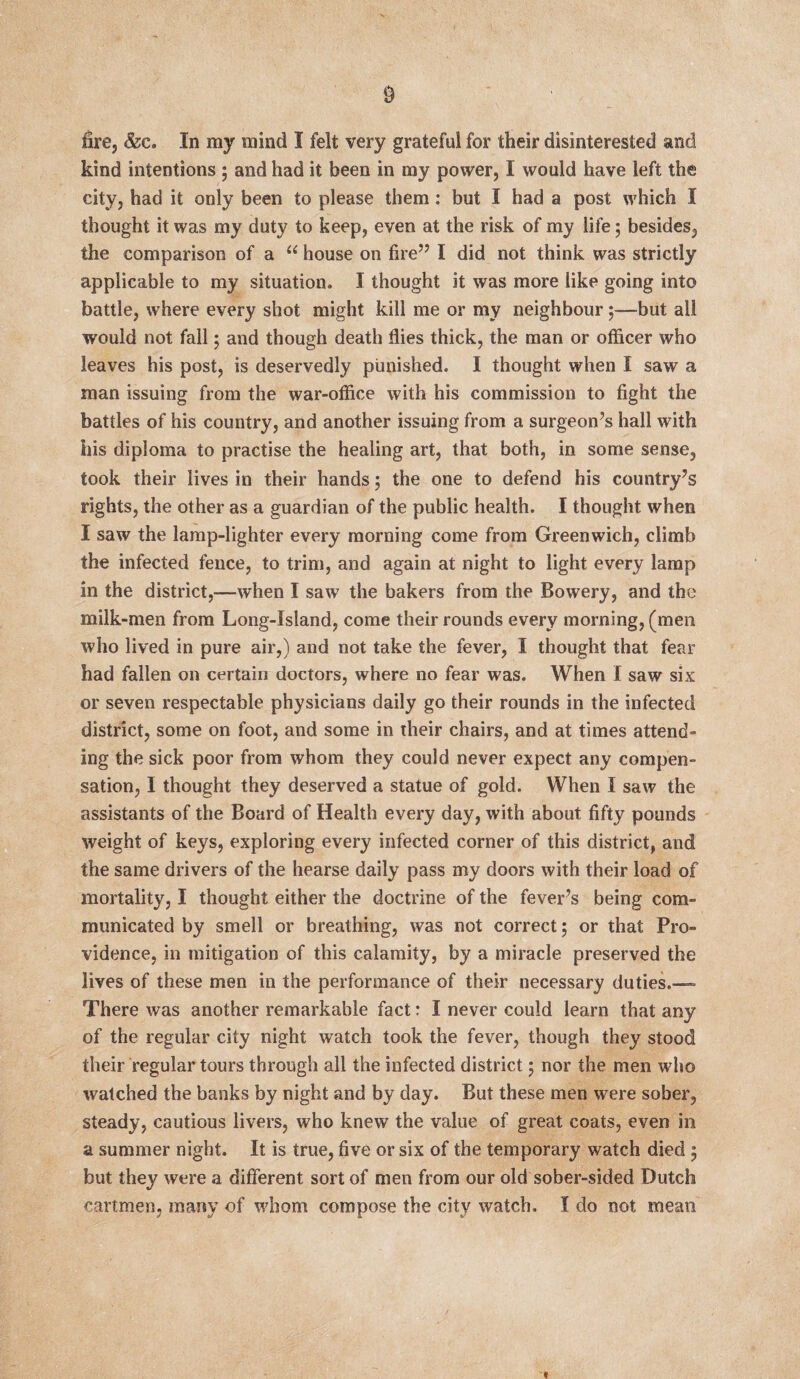 § fire, &c. In my mind I felt very grateful for their disinterested and kind intentions ; and had it been in my power, I would have left the city, had it only been to please them: but I had a post which I thought it was my duty to keep, even at the risk of my life ; besides, the comparison of a u house on fire’7 I did not think was strictly applicable to my situation. I thought it was more like going into battle, where every shot might kill me or my neighbour;—but all would not fall; and though death flies thick, the man or officer who leaves his post, is deservedly punished. I thought when I saw a man issuing from the war-office with his commission to fight the battles of his country, and another issuing from a surgeon’s hall with his diploma to practise the healing art, that both, in some sense, took their lives in their hands 5 the one to defend his country’s rights, the other as a guardian of the public health. I thought when I saw the lamp-lighter every morning come from Greenwich, climb the infected fence, to trim, and again at night to light every lamp in the district,—when I saw the bakers from the Bowery, and the milk-men from Long-Island, come their rounds every morning, (men who lived in pure air,) and not take the fever, I thought that fear had fallen on certain doctors, where no fear was. When I saw six or seven respectable physicians daily go their rounds in the infected district, some on foot, and some in their chairs, and at times attend¬ ing the sick poor from whom they could never expect any compen¬ sation, I thought they deserved a statue of gold. When I saw the assistants of the Board of Health every day, with about fifty pounds weight of keys, exploring every infected corner of this district, and the same drivers of the hearse daily pass my doors with their load of mortality, I thought either the doctrine of the fever’s being com¬ municated by smell or breathing, was not correct; or that Pro¬ vidence, in mitigation of this calamity, by a miracle preserved the lives of these men in the performance of their necessary duties.— There was another remarkable fact: I never could learn that any of the regular city night watch took the fever, though they stood their regular tours through all the infected district 5 nor the men who watched the banks by night and by day. But these men were sober, steady, cautious livers, who knew the value of great coats, even in a summer night. It is true, five or six of the temporary watch died 5 but they were a different sort of men from our old sober-sided Dutch cartmen, many of whom compose the city watch. I do not mean