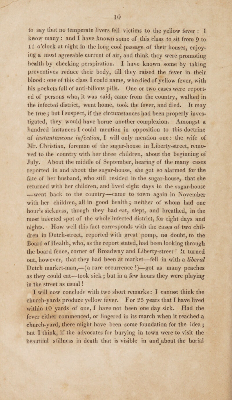 to say that no temperate livers fell victims to the yellow fever : I know many : and I have known some of this class to sit from 9 to 11 o clock at night in the long cool passage of their houses, enjoy¬ ing a most agreeable current of air, and think they were promoting health by checking perspiration. I have known some by taking preventives reduce their body, till they raised the fever in their blood : one of this class I could name, who died of yellow fever, with his pockets full of anti-bilious pills. One or two cases were report¬ ed of persons who, it was said, came from the country, walked in the infected district, went home, took the fever, and died. Ii may be true ; but I suspect, if the circumstances had been properly inves¬ tigated, they would have borne another complexion. Amongst a hundred instances I could mention in opposition to this doctrine of instantaneous infection, I will only mention one: the wife of Mr. Christian, foreman of the sugar-house in Liberty-street, remo¬ ved to the country with her three children, about the beginning of July. About the middle of September, hearing of the many cases reported in and about the sugar-house, she got so alarmed for the fate of her husband, who still resided in the sugar-house, that she returned with her children, and lived eight days in the sugar-house —went back to the country—came to town again in November with her children, all in good health; neither of whom had one hour’s sickness, though they had eat, slept, and breathed, in the most infected spot of the whole infected district, for eight days and nights. How well this fact corresponds with the cases of two chil¬ dren in Dutch-street, reported with great pomp, no doubt, to the Board of Health, who, as the report stated, had been looking through the board fence, corner of Broadway and Liberty-street! It turned out, however, that they had been at market—fell in with a liberal Dutch market-man,—(a rare occurrence !)—got as many peaches as they could eat—took sick; but in a few hours they were playing in the street as usual! I will now conclude with two short remarks: I cannot think the church-yards produce yellow fever. For 25 years that I have lived within 10 yards of one, I have not been one day sick. Had the fever either commenced, or lingered in its march when it reached a church-yard, there might have been some foundation for the idea; but I think, if the advocates for burying in town were to visit the beautiful stillness in death that is visible in andjibout the burial