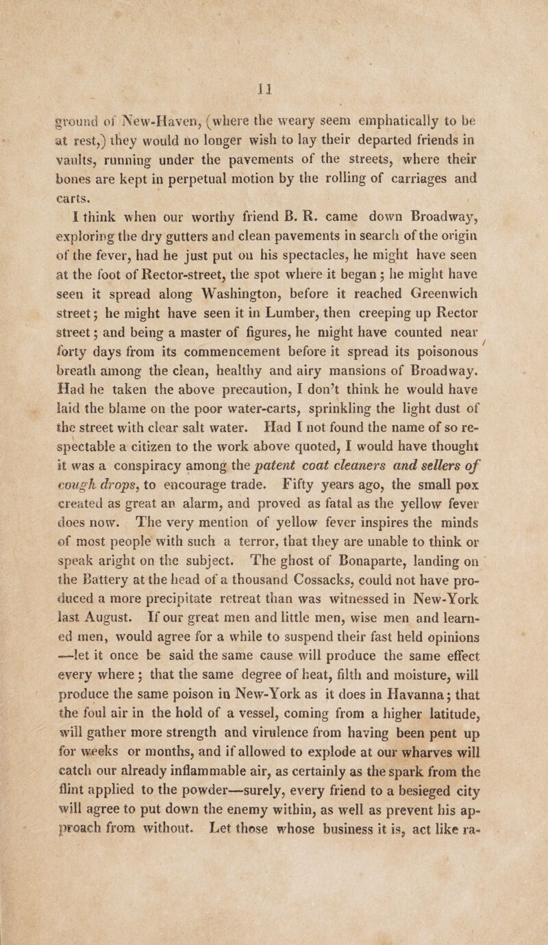 ground of New-Haven, (where the weary seem emphatically to be at rest,) they would no longer wish to lay their departed friends in vaults, running under the pavements of the streets, where their bones are kept in perpetual motion by the rolling of carriages and carts. I think when our worthy friend B. R. came down Broadwat', exploring the dry gutters and clean pavements in search of the origin of the fever, had he just put on his spectacles, he might have seen at the foot of Rector-street, the spot where it began; he might have seen it spread along Washington, before it reached Greenwich street; he might have seen it in Lumber, then creeping up Rector street; and being a master of figures, he might have counted near forty days from its commencement before it spread its poisonous breath among the clean, healthy and airy mansions of Broadway. Had he taken the above precaution, I don't think he would have laid the blame on the poor water-carts, sprinkling the light dust of the street with clear salt water. Had I not found the name of so re¬ spectable a citizen to the work above quoted, I would have thought it was a conspiracy among the patent coat cleaners and sellers of cough drops, to encourage trade. Fifty years ago, the small pox created as great an alarm, and proved as fatal as the yellow fever does now. The very mention of yellow fever inspires the minds of most people with such a terror, that they are unable to think or speak aright on the subject. The ghost of Bonaparte, landing on the Battery at the head of a thousand Cossacks, could not have pro¬ duced a more precipitate retreat than was witnessed in New-York last August. If our great men and little men, wise men and learn¬ ed men, would agree for a while to suspend their fast held opinions —let it once be said the same cause will produce the same effect every where 5 that the same degree of heat, filth and moisture, will produce the same poison in New-York as it does in Havanna; that the foul air in the hold of a vessel, coming from a higher latitude, will gather more strength and virulence from having been pent up for weeks or months, and if allowed to explode at our wharves will catch our already inflammable air, as certainly as the spark from the flint applied to the powder—surely, every friend to a besieged city will agree to put down the enemy within, as well as prevent his ap¬ proach from without. Let those whose business it is, act like ra-