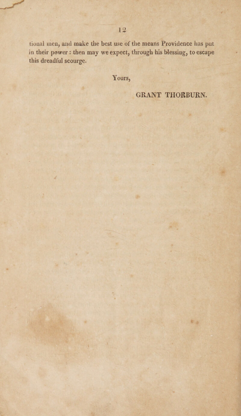 tional men, and make the best use of the means Providence lias put in their power : then may we expect, through his blessing, to escape this dreadful scourge. Yours, GRANT THORBURN. \