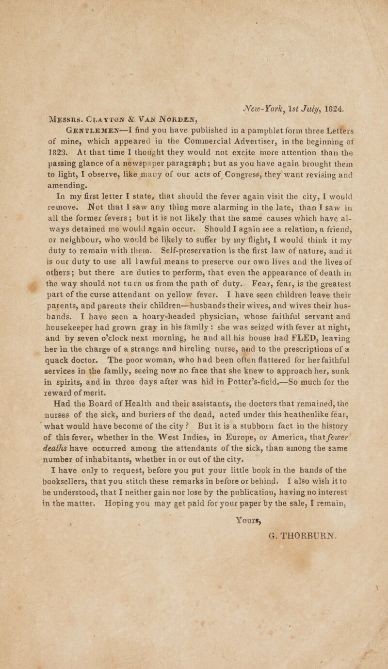 Wew-York, 1st July, 1824, Messrs. Clayton & Van IYgrejen, Gentlemen—I find you have published in a pamphlet form three Letters of mine, which appeared in the Commercial Advertiser, in the beginning of 1823. At that time I thought they would not excite more attention than the passing glance of a newspaper paragraph; but as you have again brought them to light, I observe, like many of our acts of Congress, they want revising and amending. In my first letter I state, that should the fever again visit the city, I would remove. Not that I saw any thing more alarming in the late, than T saw in all the former fevers; but it is not likely that the same causes which have al¬ ways detained me would again occur. Should I again see a relation, a friend, or neighbour, who would be likely to suffer by my flight, I would think it my duty to remain with them. Self-preservation is the first law of nature, and it is our duty to use all lawful means to preserve our own lives and the lives of others; but there are duties to perform, that even the appearance of death in the way should not turn us from the path of duty. Fear, fear, is the greatest part of the curse attendant on yellow fever. I have seen children leave their parents, and parents their children—husbands their wives, and wives their hus¬ bands. I have seen a hoary-headed physician, whose faithful servant and housekeeper had grown gray in his family : she was seized with fever at night, and by seven o’clock next morning, he and all his house had FLED, leaving her in the charge of a strange and hireling nurse, and to the prescriptions of a quack doctor. The poor woman, who had been often flattered for her faithful services in the family, seeing now no face that she knew to approach her, sunk in spirits, and in three days after was hid in Potter’s-field.—So much for the reward of merit. Had the Board of Health and their assistants, the doctors that remained, the nurses of the sick, and buriers of the dead, acted under this heathenlike fear, what would have become of the city ? But it is a stubborn fact in the history of this fever, whether in the West Indies, in Europe, or America, that fewer deaths have occurred among the attendants of the sick, than among the same number of inhabitants, whether in or out of the city. I have only to request, before you put your little book in the hands of the booksellers, that you stitch these remarks in before or behind. I also wish it to be understood, that I neither gain nor lose by the publication, having no interest in the matter. Hoping you may get paid for your paper by the sale, I remain, v Yours,