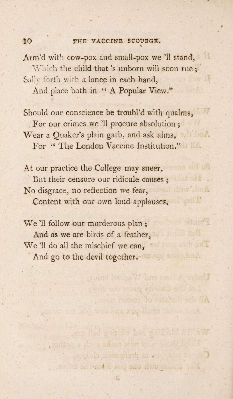 % \ Arm’d with cow-pox and small-pox we ’ll stand. Which the child that’s unborn will soon rue 5 Sally forth with a lance in each hand. And place both in “ A Popular View.” Should our conscience be troubl’d with qualms. For our crimes we ’ll procure absolution ; Wear a Quaker’s plain garb, and ask alms. For 44 The London Vaccine Institution.’3 At our practice the College may sneer. But their censure our ridicule causes 5 No disgrace, no reflection we fear, Content with our own loud applauses, ' • v We ’ll follow our murderous plan ; And as we are birds of a feather. We ’ll do all the mischief we can. And go to the devil together* n 1 N