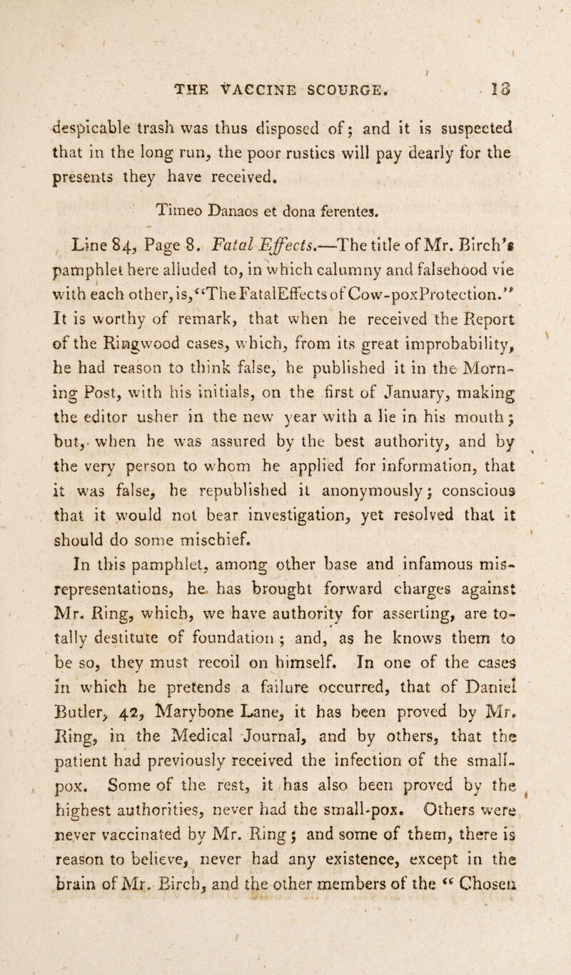 despicable trash was thus disposed of; and it is suspected that in the long run, the poor rustics will pay dearly for the presents they have received. Timeo Danaos et dona ferentes. Line 84, Page 8. Fatal Effects.•—The title of Mr. Birchs pamphlet here alluded to, in which calumny and falsehood vie with each other,is/‘TheFatalEffectsof Cow-poxProtection/* It is worthy of remark, that when he received the Report of the Ringwood cases, which, from its great improbability, he had reason to think false, he published it in the Morn¬ ing Post, with his initials, on the first of January, making the editor usher in the new year with a lie in his mouth; but, when he was assured by the best authority, and by the very person to whom he applied for information, that it was false, he republished it anonymously; conscious that it would not bear investigation, yet resolved that it should do some mischief. In this pamphlet, among other base and infamous mis¬ representations, he, has brought forward charges against Mr. Ring, which, we have authority for asserting, are to- , r tally destitute of foundation ; and, as he knows them to be so, they must recoil on himself. In one of the cases in which he pretends a failure occurred, that of Daniel Butler, 42, Marybone Lane, it has been proved by Mr. Ring, in the Medical Journal, and by others, that the patient had previously received the infection of the small¬ pox. Some of the rest, it has also been proved by the highest authorities, never had the small-pox. Others wrere never vaccinated by Mr. Ring 5 and some of them, there is reason to believe, never had any existence, except in the brain of Mr. Birch, and the other members of the “ Chosen