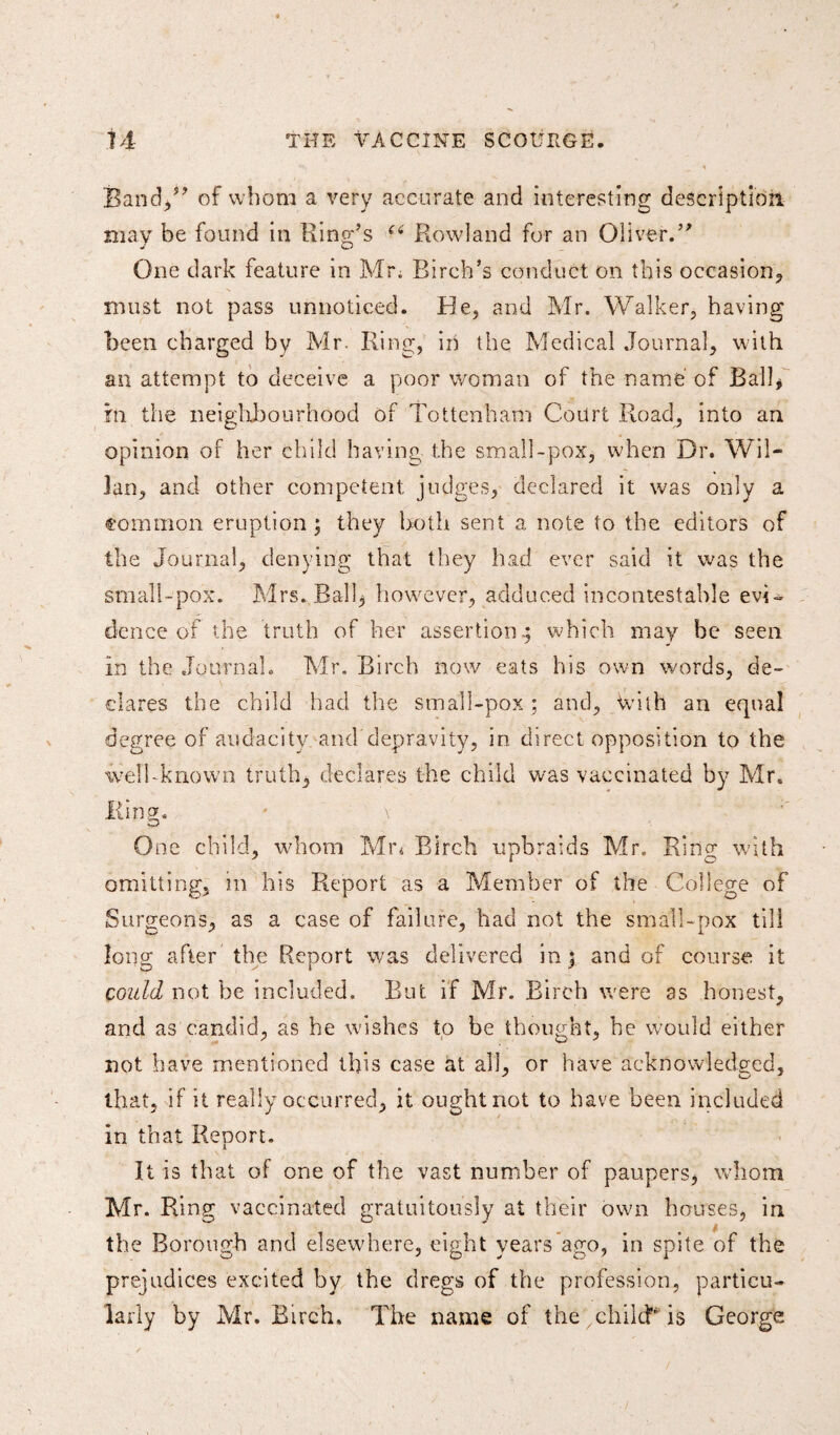 Band/' of whom a very accurate and interesting description may be found in King’s (i Rowland for an Oliver.” One dark feature in Mr. Birch’s conduct on this occasion, must not pass unnoticed. He, and Mr. Walker, having been charged by Mr. Ring, in the Medical Journal, with an attempt to deceive a poor woman of the name of Ball* in the neighbourhood of Tottenham Court Road, into an opinion of her child having the small-pox, when Dr. Wil- lan, and other competent judges, declared it was only a common eruption; they both sent a note to the editors of the Journal, denying that they had ever said it was the small-pox. Mrs..Ball* however, adduced incontestable evi¬ dence ofthe truth of her assertion.; which may he seen In the Journal. Mr. Birch now eats his own words, de¬ clares the child had the small-pox ; and. With an equal degree of audacity and depravity, in direct opposition to the well-known truth, declares the child was vaccinated by Mr. Ring. * \ One child, whom Mr* Birch upbraids Mr. Kino- with omitting, in his Report as a Member of the College of Surgeons, as a case of failure, had not the small-pox till long after the Report was delivered in; and of course it could not be included. But if Mr. Birch were as honest, and as candid, as he wishes to be thought, he would either not have mentioned this case at all, or have acknowledged, that, if it really occurred, it ought not to have been included in that Report. It is that of one of the vast number of paupers, whom Mr. Ring vaccinated gratuitously at their own houses, in the Borough and elsewhere, eight years ago, in spite of the prejudices excited by the dregs of the profession, particu¬ larly by Mr. Birch. The name of the , child is George