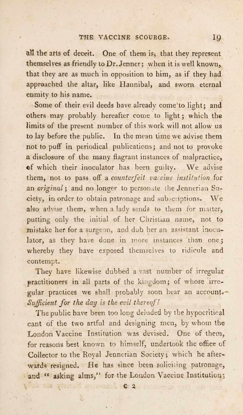 / THE VACCINE SCOURGE, IQ all the arts of deceit. One of them is* that they represent themselves as friendly to Dr. Jenner; when it is well known* that they are as much in opposition to him* as if they had approached the altar* like Hannibal* and sworn eternal enmity to his name. Some of their evil deeds have already come to light; and \ others may probably hereafter come to light; which the limits of the present number of this work will not allow us to lay before the public. In the mean time we advise them not to puff in periodical publications; and not to provoke a disclosure of the many flagrant instances of malpractice* of which their inoculator has been guilty. We advise them* not to pass off a counterfeit vaccine institution for an original; and no longer to personate the Jennerlan So¬ ciety* in order to obtain patronage and subscriptions. We also advise them, when a lady sends to them for matter* putting only the initial of her Christian name, not to mistake her for a surgeon* and dub her an assistant inocu¬ lator, as they have done in more instances than one; whereby they have exposed themselves to ridicule and contempt. They have likewise dubbed a vast number of irregular practitioners in all parts of the kingdom; of whose irre¬ gular practices we shall probably soon hear an account*— Sufficient far the day is the evil thereof! The public have been too long deluded by the hypocritical cant of the two artful and designing men* by whom the London Vaccine Institution was devised. One of them* for reasons best known to himself* undertook the office of Collector to the Royal Jennerian Society; which he after¬ wards resigned. He has since been soliciting patronage* and <( asking alms/’ for the Loudon Vaccine Institution; ' .. C a : ■'