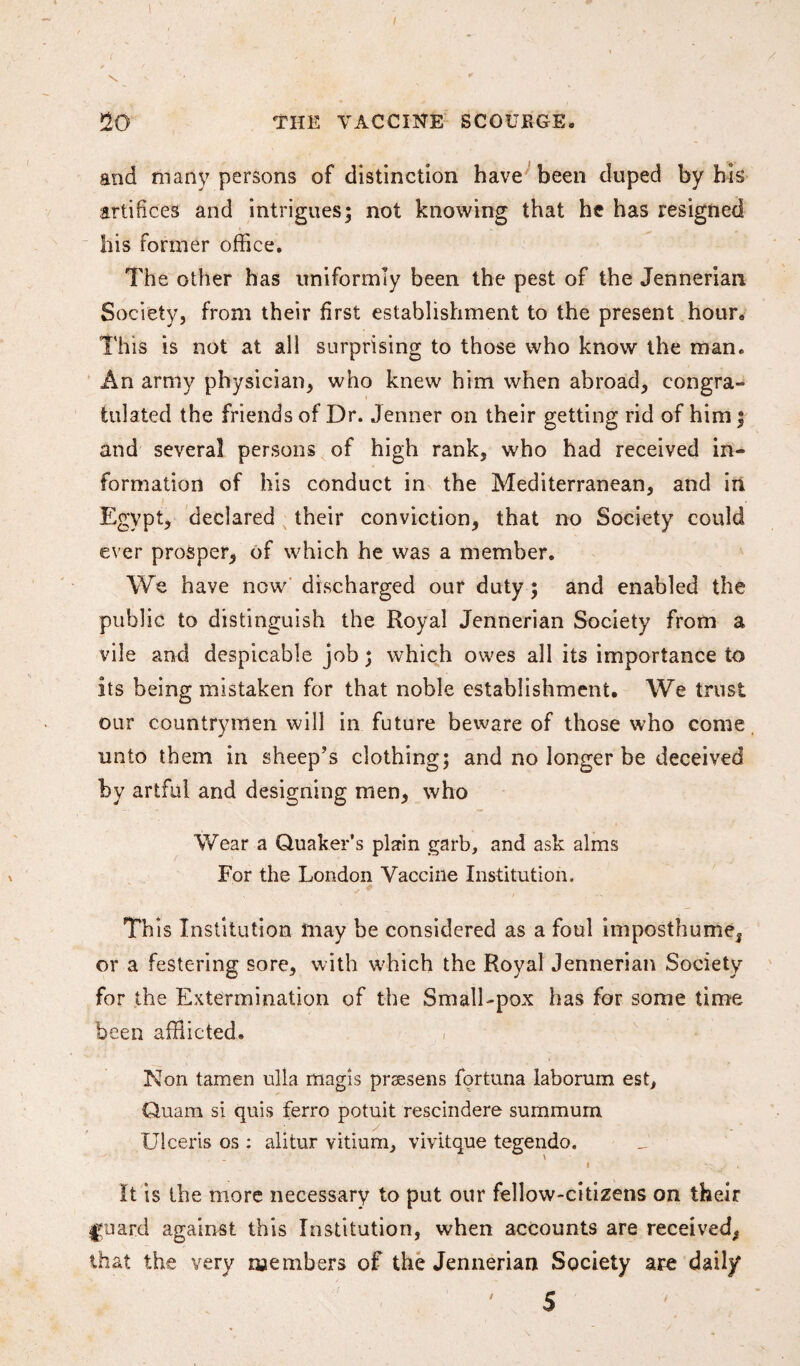 1 \ V r * 20 THE VACCINE SCOURGE. and many persons of distinction have been duped by his artifices and intrigues; not knowing that he has resigned his former office. The other has uniformly been the pest of the Jennerian Society, from their first establishment to the present hour. This is not at all surprising to those who know the man. An army physician, who knew him when abroad, congra¬ tulated the friends of Dr. Jenner on their getting rid of him; and several persons of high rank, who had received in¬ formation of his conduct in the Mediterranean, and in. Egypt, declared their conviction, that no Society could ever prosper, of which he was a member. We have now discharged our duty; and enabled the public to distinguish the Royal Jennerian Society from a vile and despicable job; which owes all its importance to its being mistaken for that noble establishment. We trust our countrymen will in future beware of those who come unto them in sheep’s clothing; and no longer be deceived by artful and designing men, who Wear a Quaker’s plain garb, and ask alms For the London Vaccine Institution. This Institution may be considered as a foul imposthume, or a festering sore, with which the Royal Jennerian Society for the Extermination of the Small-pox has for some time been afflicted. Non tamen ulla rnagis prsesens fortuna laborum est, Quam si quis ferro potuit rescindere summum Ulceris os : alitur vitium, vivitque tegendo. I / . It is the more necessary to put our fellow-citizens on their |yuard against this Institution, when accounts are received, that the very members of the Jennerian Society are daily ' 5