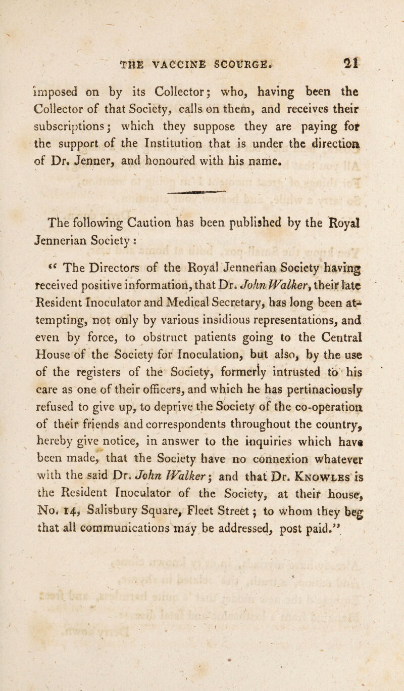 imposed on by its Collector; who, having been the Collector of that Society, calls on them, and receives their subscriptions; which they suppose they are paying fot the support of the Institution that is under the direction of Dr. Jenner, and honoured with his name. The following Caution has been published by the Royal Jennerian Society: €C The Directors of the Royal Jennerian Society having received positive information, that Dr. John Walker, their late Resident Inoculator and Medical Secretary, has long been at¬ tempting, not only by various insidious representations, and even by force, to obstruct patients going to the Central House of the Society for Inoculation, but also, by the use % of the registers of the Society, formerly intrusted to his care as one of their officers, and which he has pertinaciously refused to give up, to deprive the Society of the co-operation of their friends and correspondents throughout the country, hereby give notice, in answer to the inquiries which hav® been made, that the Society have no connexion whatever with the said Dr. John Walker; and that Dr. Knowles is the Resident Inoculator of the Society, at their house. No. 14, Salisbury Square, Fleet Street; to whom they beg that all communications may be addressed, post paid.”