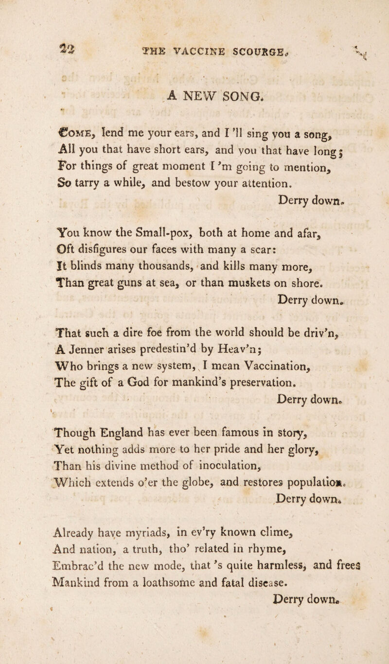 I no ns# TOK VACCINE SCOURGE,. A NEW SONG, Come, lend me your ears, and I ’ll sing you a song. All you that have short ears, and you that have long! For things of great moment I going to mention. So tarry a while, and bestow your attention, Derry down* You know the Small-pox, both at home and afar. Oft disfigures our faces with many a scar: It blinds many thousands, and kills many more. Than great guns at sea, or than muskets on shore, Derry down® That such a dire foe from the world should be driv’n, A Jenner arises predestin’d by Heav’n; Who brings a new system, v I mean Vaccination, The gift of a God for mankind’s preservation. Derry down* K * Though England has ever been famous in story. Yet nothing adds more to her pride and her glory. Than his divine method of inoculation, Which extends o’er the globe, and restores population Derry downQ Already have myriads, in ev’ry known clime. And nation, a truth, tbo’ related in rhyme, Embrac’d the new mode, that’s quite harmless, and frees Mankind from a loathsome and fatal disease. Derry down.