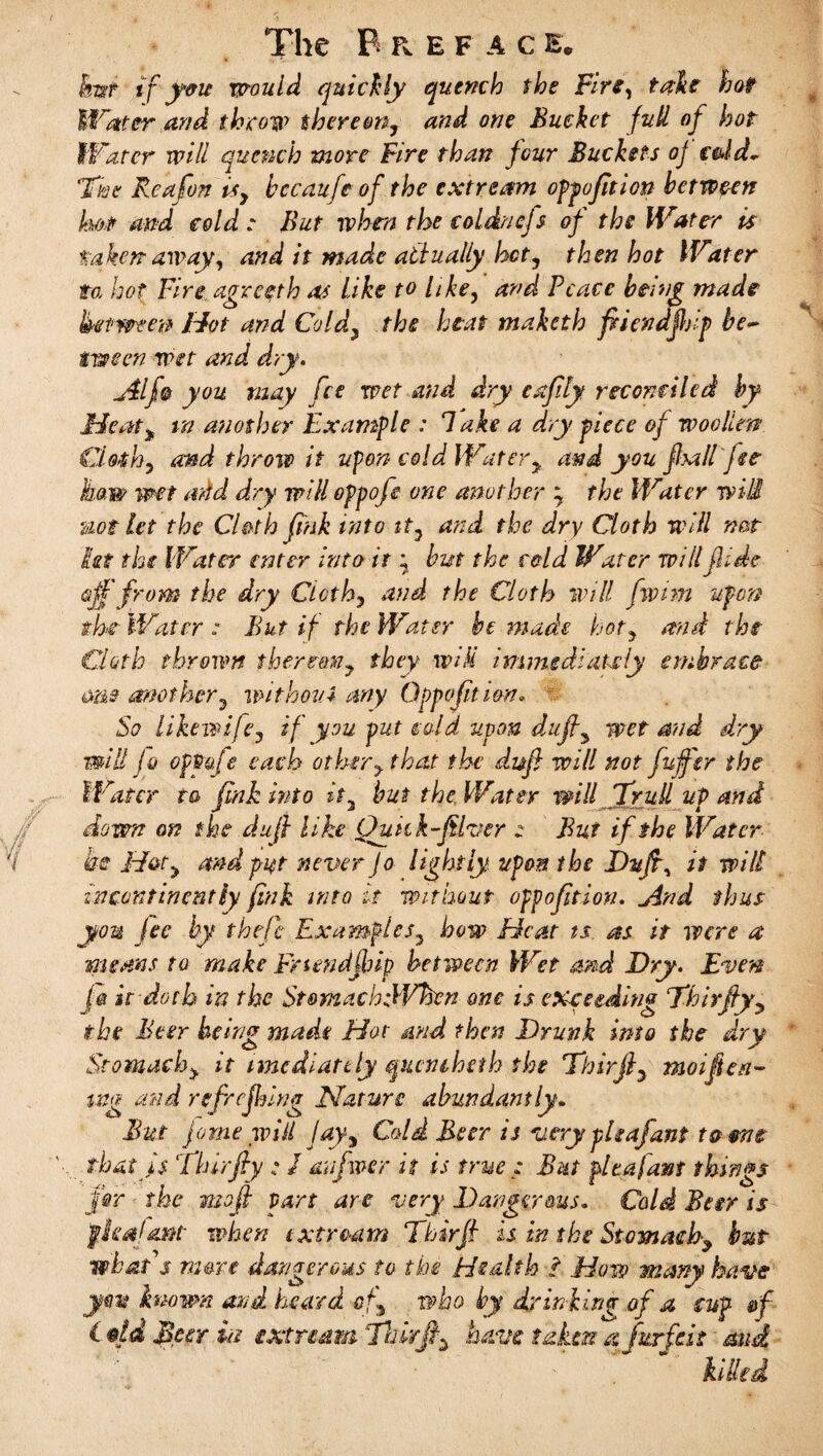 The B R EFAC E* kart ifyou would quickly quench the Fire, take hot Water and throw there on, and one Bucket full of hot Water will quench more Fire than four Buckets oj c&ld~ The Rea fun is, bccaufe of the extream oppofition between ho# and cold: But when the coldnejs of the Water is taken away, and it made atfually hot, then hot Water to.i hot Fire agreeth as Like to like, and Peace being made between Hot and Cold, the heat maketh fiiendjbip be~ tween wet and dry. j$lf§ you may fee wet and dry cafily reconciled by Meaty in another Example : Take a dry piece of woollen Clothy and throve it upon cold Watery and you fball fee haw wet add dry will oppofo one another \ the Water will uot let the Cloth fink into it, and the dry Cloth will not let the Water enter into it ^ but the cold Water willfli.de off from the dry Cloth, and the Cloth will fwim upon the Water : But if the Water he made hot, and the Cloth thrown thereon, they will immediately embrace me mother, without any Oppofition. So Likewife, if you put cold upon duff3 wet and dry mill Jo optiafe each other, that the duff will not fuffsr the Water t& fink into it, but the, Water will 7full up and down on the duff like Qukk-filver z But if the Water he Hat, and put never Jo lightly upon the Diijry it will incontinently fink into it without oppofition. jind thus you Jec by thefe Examples, how Heat ts. as it were a means to make Frtendjbip between Wet and Dry. Even i& it doth in the StomachtWhen one is exceeding Thirffy, the Beer being made Hot and then Drunk into the dry Stomach> it imcdiatdy queniheth the Thirjl, moifieri- mg and refrejhing Nature abundantly. But Jo me wiil Jay, Cold Beer is very pie afant to me that fs Thirfiy ; / an fiver it is true : But pita [amt things for the muff part are very Dangerous. Cold Beer is fleafont when txtream Thirfi is in the Stomach, but what s mere dangerous to the Health l How many have jw known and heard of..> who by drinking of a cup &f Idd Beer in extra dm Thirfiy have taken a forfeit and