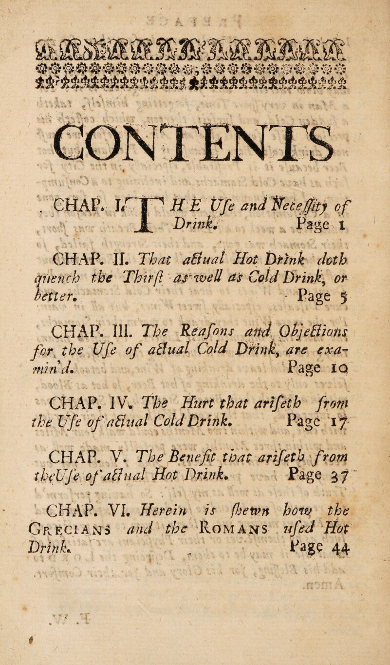 t ; CHAP, irp JfE Vfe andHeceffity of 1 Drink# Page i CHAP. II. That a&ual Hot Drink doth quench the Thrift dr well ds Cold Drink,\ #r better. - Page 5 CHAP. Ill. The Reafons and Objections for the Vfe of actual Cold Drink> are exa¬ min'd. Page IQ CHAP. JVC The Hurt that arifeth from the Vfe of aflual Cold Drink. Page 17 CHAP. V. The Benefit that arifeth from thfVfe of aCliial Hot Drink. Page 37 CHAP. VI. Herein is fhewn how the Grecian’s and the Romans ufeJ Hot Drink. Page 44 { * ; - 1 ' : . • i -<* ' : \.v ' ■*' #
