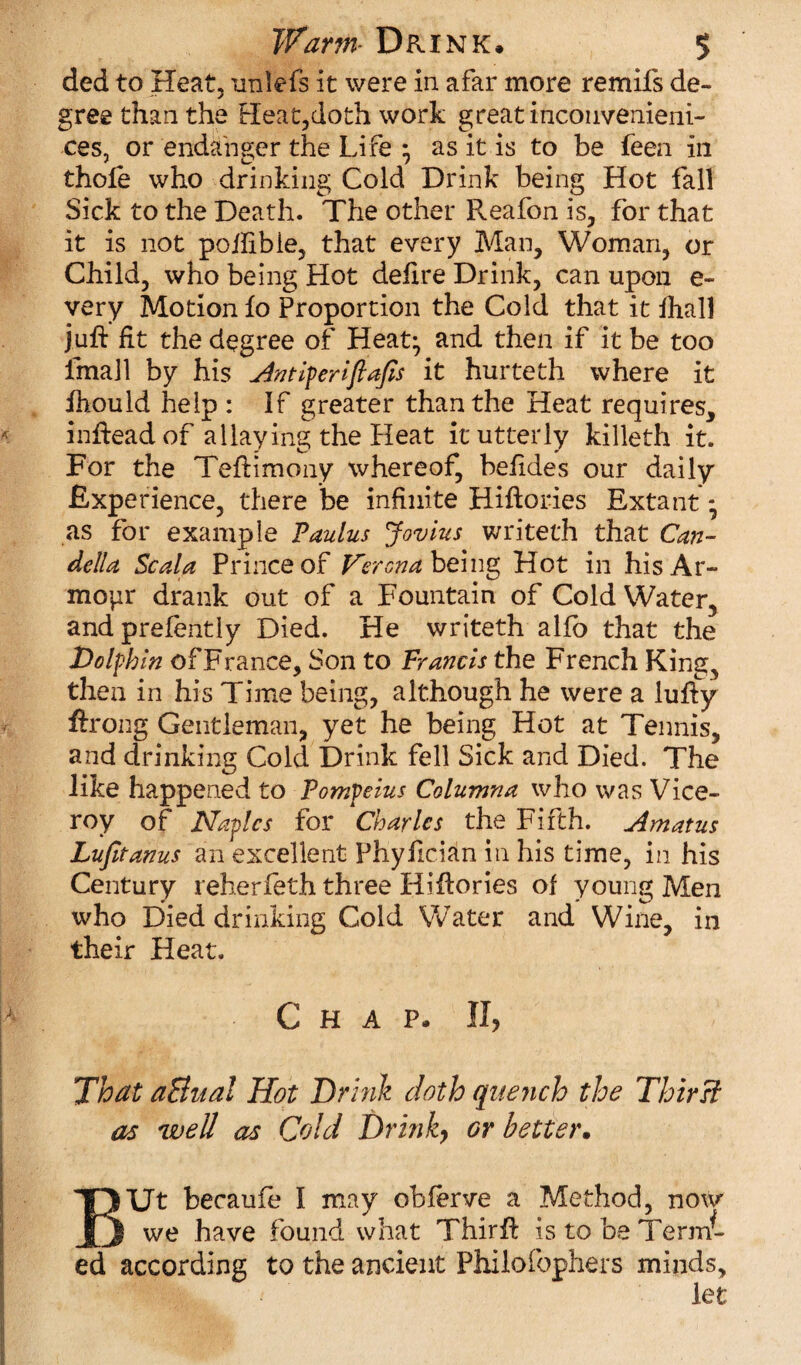 ded to Heat, imlefs it were in afar more remifs de¬ gree than the Heat,doth work great incouvenieni- ces, or endanger the Life } as it is to be feen in thole who drinking Cold Drink being Hot fall Sick to the Death. The other Reafon is, for that it is not pollibie, that every Man, Woman, or Child, who being Hot defire Drink, can upon e~ very Motion fo Proportion the Cold that it fhall juft fit the degree of Heat} and then if it be too fmall by his Antiferiftajis it hurteth where it ihould help : If greater than the Heat requires, indead of allaying the Heat it utterly killeth it. For the Tedimony whereof, befides our daily Experience, there be infinite Hidories Extant} as for example Faulus Jovius writeth that Can- della Scala Prince of Verona, being Hot in hisAr- mopr drank out of a Fountain of Cold Water, andprefently Died. He writeth alfo that the Dolphin of France, Son to Francis the French King, then in his Time being, although he were a ludy ftrong Gentleman, yet he being Hot at Tennis, and drinking Cold Drink fell Sick and Died. The like happened to Fompeius Columna who was Vice¬ roy of Naples for Charles the Fifth. Amatus Lufitanus an excellent Phyfician in his time, in his Century reherfeth three Hi dories of young Men who Died drinking Cold Water and Wine, in their Heat. Chap. II, That a&ual Hot Drink doth quench the Thirst as well as Cold Drink, or better. BUt becaufe I may obferve a Method, now we have found what Third is to be Term¬ ed according to the ancient Philofophers minds, let