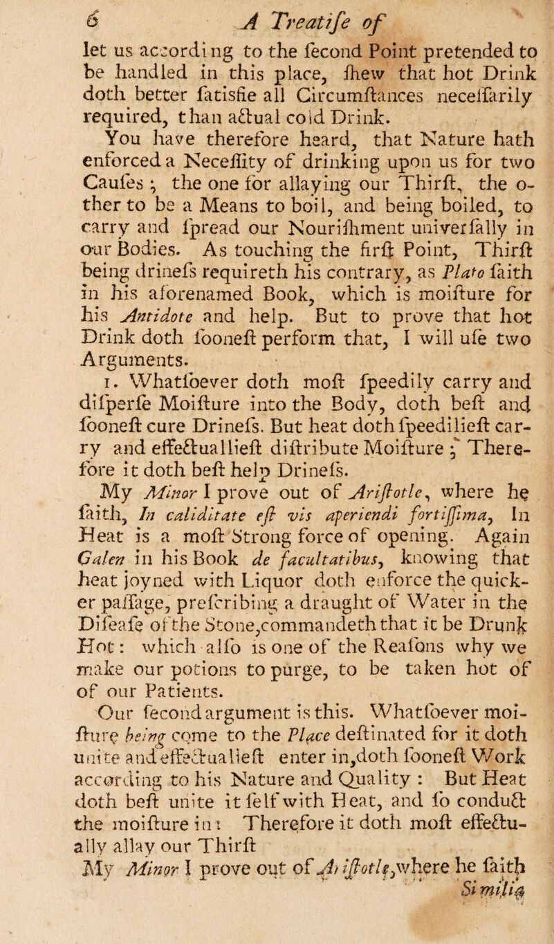 let us according to the fecond Point pretended to be handled in this place, Ihew that hot Drink doth better fatisfie all Circumftances neceifarily required, than aftual cold Drink. You have therefore heard, that Nature hath enforced a Neceftity of drinking upon us for two Caufes ; the one for allaying our Thirft., the o~ ther to be a Means to boil, and being boiled, to carry and lpread our Nourifhment univerfally in our Bodies. As touching the fir ft Point, Thirft being drinefs requireth his contrary, as Plato faith in his aforenamed Book, which is moifture for his Antidote and help. But to prove that hot Drink doth lb one ft perform that, I will ufe two Arguments. i. Whatfoever doth mod: fpeedily carry and difperfe Moifture into the Body, doth belt and looneft cure Drinefs. But heat dothfpeedilieft car¬ ry and effectuallieft diftribute Moifture •** There¬ fore it doth beft help Drinefs. My Minor I prove out of Ariftotle, where he laith, In caliditate eft vis aferiendi fortiffima, In Heat is a moft Strong force of opening. Again Galen in his Book de facultatibus, knowing that heat joyned with Liquor doth enforce the quick¬ er paffage, preferibing a draught of Water in the Difeafe of the Stone,commandeth that it be Drunjc Hoc: which alfo is one of the Realbns why we make our potions to purge, to be taken hot of of our Patients. Our fecond argument is this. Whatfoever moi- fture being come to the Place deftinated for it doth unite andeffefirualleft enter in,doth looneft Work according to his Nature and Quality : But Heat doth beft unite itfeifwith Heat, and lb conduct the moifture in: Therefore it doth moft effectu¬ ally allay our Thirft My Mingr I prove out of A Ajfotl^where he faith Si *ni‘li$
