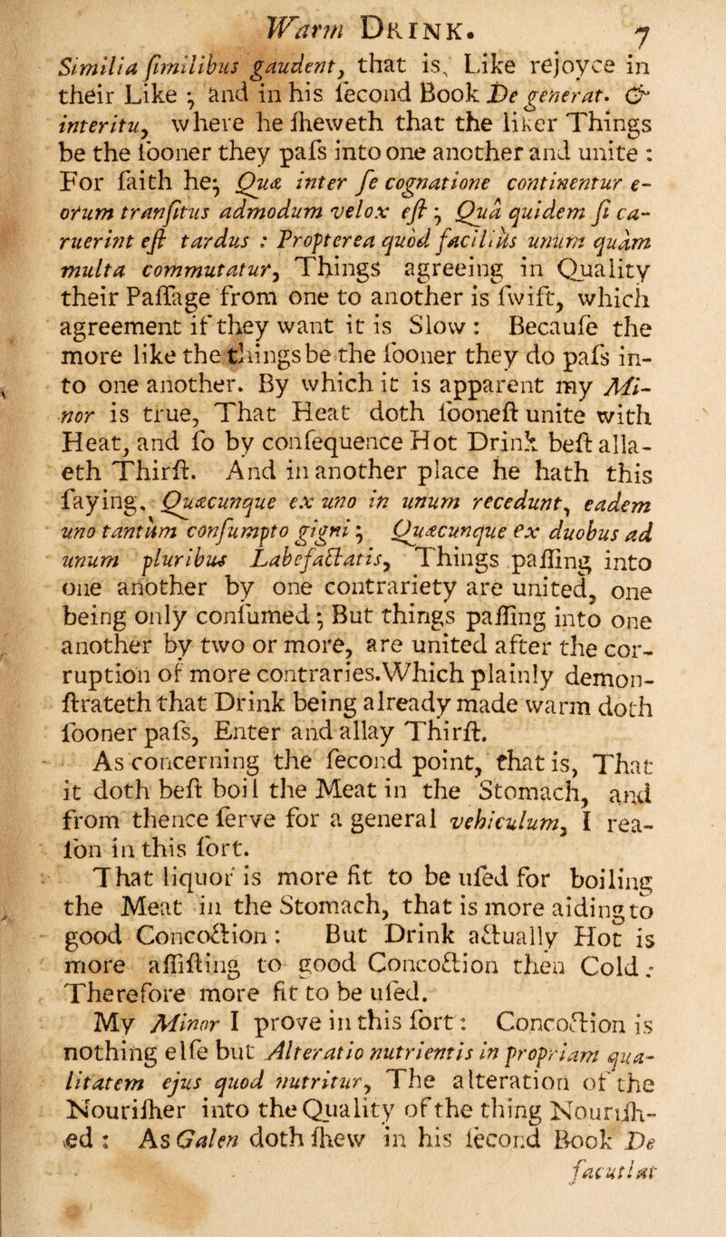 Similia ftmilibus gaudenty that is. Like rejoyce in their Like y and in his iecorid Book Be generate & inter ituy where he fheweth that the liker Things be the iooner they pafs into one another and unite : For faith he^ Qua inter fe cognatione continentur e- orum tranfitus admodum velo.v efl y Qua quidem Ji ea¬ rner bit eft tardus ; Pr opt ere a quod faciliks uniifn quam multa commutatur, Things agreeing in Quality their Palfage from one to another is fwift, which agreement if they want it is Slow : Becaufe the more like the things be the fooner they do pafs in¬ to one another. By which it is apparent my Mi¬ nor is true, That Heat doth fooneft unite with Heat, and fo by confequence Hot Drink bedalla- eth Third. And in another place he hath this faying, Quacunque ex uno in unum recedunt, eadem uno tantlim confumpto gigni; Quacunque ex duobus ad unum pluribus Labefa[iatisy Things pafling into one another by one contrariety are united, one being only confumed*, But things pafling into one another by two or more, are united after the cor¬ ruption of more contraries.Which plainly demon- drateth that Drink being already made warm doth fooner pafs, Enter and allay Third:. As concerning the fecond point, that is, That it doth bed boil the Meat in the Stomach, and from thence ferve for a general vehiculumy I rea- l'on in this fort. That liquor is more fit to be tiled for boiling the Meat in the Stomach, that is more aiding to good ConcoTion: But Drink actually Hot is more alfiding to good Concoction then Cold .• Therefore more fit to be ufed. My Minor I prove in this fort: Concoftion is nothing elfe but Alteratio nutrient is in propriam qua- litatem ejus quod ?iutritury The alteration of the Nouriiher into the Quality of the thing NounJV ed : As Galen doth fhew in his iecond Book Be facutlat