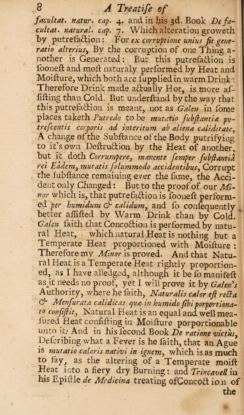 facilitate nature cap. 4. and In his 3d. Book De fa- cultat. natural• cap. 7. Which alteration groweth by putrefadion: For ex corruptions unius fit gene- ratio alterius7 By the corruption of one Thing a- nother is Generated: But this putrefadion is fooneft and mod naturaly performed by Heat and Moifture, which both are fupplied in warm Drink: Therefore Drink made actually Hot, is more af- fifting than Cold, But underftand by the way that this putrefadion is meant, not as Galen in fome places taketh Putredo to be mutatio fubftantia pu- trefcentis corporis ad interitum ab aliena caliditate, A change of the Subftance of the Body putrifying to it’s own Deftrudion by the Heat of another, but it doth Corrumpere, manente femper fubftantia rei Eadem, mutatis folummodo accidentibus, Corrupt the lubftance remaining ever the fame, the Acci¬ dent only Changed: But to the proof of our Mi¬ nor which is, that putrefadion is fooneft perform¬ ed per humidum & calidum, and fo conlequently better affifted by Warm Drink than by Cold. * Galen faith that Concodion is performed by natu¬ ral Heat, which natural Heat is nothing but a Temperate Heat proportioned with Moifture : Therefore my Minor is proved. And that Natu¬ ral Heat is a Temperate Heat rightly proportion¬ ed, as I have aliedged, although it befomanifeft a sit needs no proof, yet I will prove it by Galen s Authority, where he faith, Naturalis cal or eft reEla & Menfurata caliditas qua in humido fibiporportiona- to confiftit, Natural Heat is an equal and well mea- fured Heat coniifling in Moifture porportionable unto it.-And in his fecond Book Be ratione victfo, Defcribing what a Fever is he faith, that an Ague is mutatio caloris natiui in ignem, which is as much to lay, as the altering of a Temperate moift Heat into a fiery dry Burning: and Trincavell iu his Epiftle de Medicina treating ofConcod io n of i the