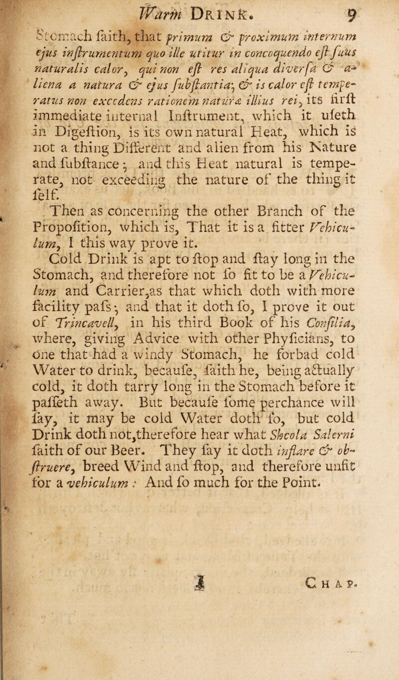 Stomach faith, that frimum & froximnm internum ejus infirumentum quo ille utitur in concoquendo eft fuUs naturalis cal or, quinon eft res ail qua diver fa Ct a* lien a a natura & ejus fuhftantia) & is cal or eft ternfe- ratus non exccdcns ratione'm tiatufa illius rei, its fir ft immediate internal Inflrument, which it ufeth in Digeftion, is its own natural Heat, which is not a thing Different and alien from his Hature and fubffance • and this Heat natural is tempe¬ rate, not exceeding the nature of the thing it ielf. Then as concerning the other Branch of the Proportion, which is, That it is a fitter Jrehicu- lum, I this way prove it. Cold Drink is apt to flop and flay long in the Stomach, and therefore not fo fit to he a Jrehicu* lum and Carrier,as that which doth with more facility pafs •, and that it doth fo, I prove it out of Trincavellj in his third Book of his Confilidj where, giving Advice with other Phyficians, to one that had a windy Stomach, he forbad cold Water to drink, becaufe, faith he, being actually cold, it doth tarry long in the Stomach before it paffeth away. But becaufe fome perchance will fay, it may be cold Water doth fo, but cold Drink doth not,therefore hear what Shcola Salerni faith of our Beer. They fay it doth inflare & ob~ ftruerey breed Wind and flop, and therefore unfit for a <vehiculum : And fo much for the Point. I Chap.
