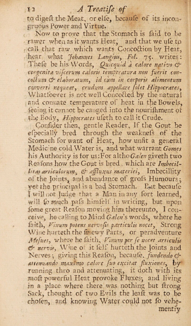 to digeft the Meat, orelfe, becaufe of its incon¬ gruous Power and Virtue. Now to prove that the Stomach is faid to be rawer when as it wants Heat, and that we ufe tp call that raw which wants Concoction by Heat, hear what Johannes Langlmy FoL 75. writes: Tlieie be his Words, Ouicquld a calore nativo Gr congenita vifcerum cal oris temper atur a non fuerit con- coUum & clahoratumy id cum in corporis alimentum converti nequeaty cruditm appellare folet Hippocrates, Whatlbever is not well ConcoCted by the natural and connate temperature of heat in the Bowels, teeing it cannot be canged into the nouriihment of Hie Body, Hippocrates ufeth to call it Crude. Confider then, gentle Reader, If the Gout be efpecially bred through the weaknefs of the Stomach for want of Heat, how unfit a general Medic’ne cold Water is, and what warrant Gomes his Authority is for us:For althoGalen giveth two Rea fans how the Goyt is bred . which are Imbecil- hi as areiculorum^ afflatus materieiy Imbecillity of the joints^ and abundance qf grofs Humours ; yet the principal is a bad Stomach. But becaufe I will not fudge that a Man in any fort learned, will fo much pafs him felt' in writing, but upon fqme great Reafon moving him thereunto, 1 con¬ ceive, he calling to Mind Galen's words, where he faith, Virmm poiens mrvofls particulis nocety Strong Wine hurteth the finewv Parts, or peradventure jHeftieSj where he faith, ihnum per fe nccet articulk & nervit, Wine of it felf hurteth the joints and Nerves ; giving this Reafon, becaufe, fundendo & fittenuando maxim,0 calore fuo e^citat fluxion esy by running thro and attenuating, it doth with its moil: powerful Heat provoke Fluxes; and living in a place where there was nothing but ffrong Sack, thought of two Evils the leaf! was to be cholen, and knowing Water coyld not fo vehe¬ mently