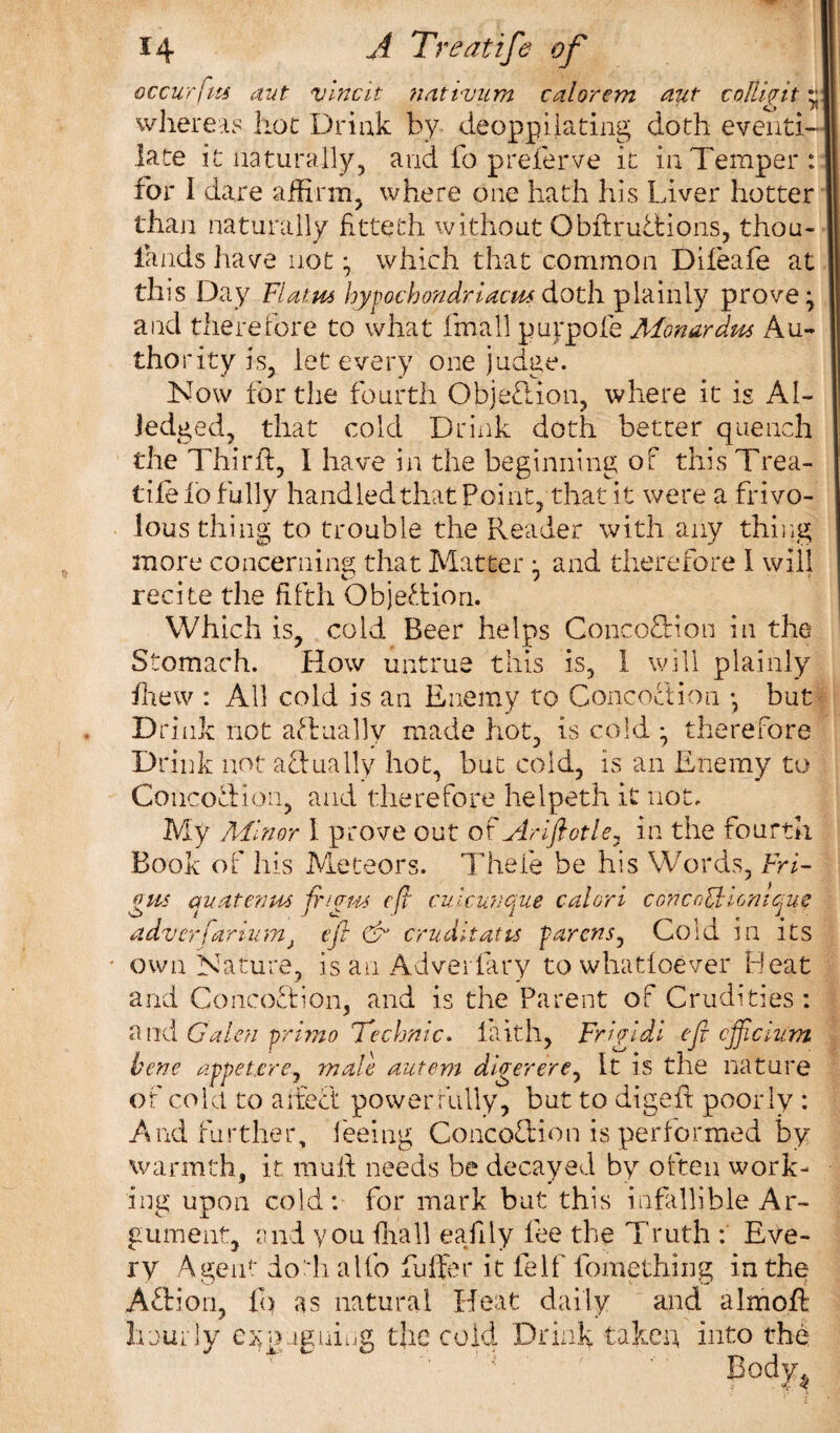 occur fits aut vine it nnttvum calorem nut coMpit; whereas hoc Drink by deoppilacing doth eventi- late it naturally, and fo preferve it in Temper: for 1 dare affirm, where one hath his Liver hotter than naturally fitteth without Obftr unions, thou- lands have not • which that common Difeafe at this Day Flatus hypochondriacs doth plainly prove ^ and therefore to what fmall puypofe Monardus Au¬ thority is, let every one judge. Now for the fourth Objection, where it is Al- Jedged, that cold Drink doth better quench the Third, I have in the beginning of this Trea¬ dle io fully handled that Point, that it were a frivo¬ lous thing to trouble the Reader with any thing more concerning that Matter and therefore 1 will recite the fifth Objection. Which is, cold Beer helps Conco&ion in the Stomach. How untrue this is, 1 will plainly drew : All cold is an Enemy to Concoction •, but Drink not actually made hot, is cold • therefore Drink not actually hot, but cold, is an Enemy to Concoction, and therefore helpeth it not. My Minor 1 prove out of Ariftotle, in the fourth Book of his Meteors. Thefe be his Words, Fri¬ gs an at emu fi'igm eft cuicunque c-alori c on co£t Unique adverfariumj eft & cruditatts parens, Cold in its own Nature, is an Adverfary to whatsoever Heat and Coneo&ion, and is the Parent of Crudities : and Galen primo Technic, laith, Frigidl eft cjftckim bene appetere, male autem digerere, It is the nature of cold to affect power fully, but to digeft poor ly : And further, feeing Concoftion is performed by warmth, it mult needs be decayed by often work¬ ing upon cold: for mark but this infallible Ar¬ gument, and you (hall eajily fee the Truth : Eve¬ ry Agent doth alfo Puffer it felf fomething in the ATion, fo as natural Heat daily and almoff hourly e^pagniug the cold Drink taken into the