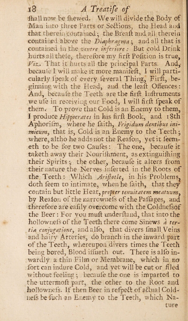 Phall now be Viewed. We will divide the Body of Man into three Parts or Sefiions, the Head and that therein contained ^ the Breaft and all therein contained above the Diaphragm a; and all that is contained in the ventre infer tore : But cold Drink hurts all theie, therefore my firfh Poiition is true, Viz.. That it hurts all the principal Parts. And^ becaufe I will make it more maniteft, I will parti¬ cularly fpeak of every feveral Thing, Firft, be¬ ginning with the Head, and the lead: Offences: And, becaufe the Teeth are the firft Inftruments we ufe in receiving our Food, I will firft fpeak of them. To prove that Cold is an Enemy to them, l produce Hippocrates in his firft Book, and 18th Aphorifin, where he faith, Frigidum dentibus ini- miatm, that is. Cold is an Enemy to the Teeth * where, altho he adds not the Reafon, yet it feeni- eth to be for two Caufes : The one, becaufe it taketh away their Kouriihment, as extinguifhing their Spirits ^ the other, becaufe it alters from their nature the Nerves inferred in the Roots of the Teeth : Which Arifiotle, in his Problem s? doth feem to intimate, when he faith, that they contain but little Heat,propter teauitatem meatman, by Realon of the narrownefs of the Paifages, and therefore are eafily overcome with the Coldnefsof the Beer : For you muft underhand, that into the hollownefs of the Teeth there come Sinews d ter« tia cotfgaticne, andalfo, that divers fmall Veins and hairy Arteries, do branch in the inward part of the Teeth, whereupon divers times the Teeth being bored, Blood iffueth out. There is alfo in¬ wardly a thin Film or Membrane, which in na fort can indure Cold, and yet will be cut or filed without feeling *, becaufe the one is imparted to the uttermoft part, the other to the Root and hollownefs. If then Beer in refpeft of afhial Cold- nels be fuch an Enemy to the Teeth, which Na-