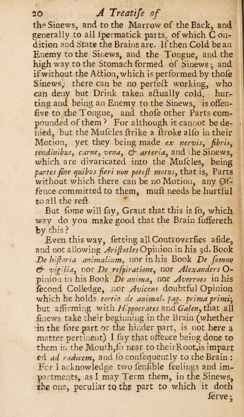th° Sinews, and to the Marrow of the Back, and generally to all Ipermatick parts, of which C on- dition and State the Brains are. If then Cold be an Enemy to the Sinews, and the Tongue, and the high way to the Stomach formed of Sinews-, and if without the Action, which is performed by thofe Sinews, there can be no perietb working, who can deny but Drink taken actually cold, hur¬ ting and being an Enemy to the Sinews, is offen- live to the Tongue, and thofe other Parts com¬ pounded of them ? For although it cannot be de¬ nied, but the Mufcles firike a Rroke alfo in their Motion, yet they being made ex nervis, fibrlsy tendinibus, carne, vena, dr arteria, and 'he Sinews, which are divaricated into the Mufcles, being partes fine ambits fieri non potcfi motusj that is. Parts without which there can be no Motion, any Of¬ fence committed to them, muff needs be hurtful to all the refi But feme will fay, Grant that this is fo, which way do you make good that the Brain fuffereth by this ? Even this way, fetting afl Controverfies afide, and not allowing Arifiotles Opinion in his 3d. Book •jOe hifioria animalium■> nor in his Book De fiomnq dr vig'lia^ nor De refpiratione, nor Alexanders O- pinion in his Book De anima, nor Averroes in his fecond Colledge, nor Avicens doubtful Opinion which he holds tertio de animal, fag. prima primi\ but affirming with Hippocrates and Galen, that all fmews take their beginning in the Brain (whether in the fore part or the hinder part, is not here q. matter pertinent) I fay that offence being done to them in the Mouth,fo near to their Root,is impart ed ad radicem, and fo confequently to the Brain : For I acknowledge two fenfible feelings and im¬ part merits, as I may Term them, in the Sinews, the one, peculiar to th£ part to which it doth ferve 1