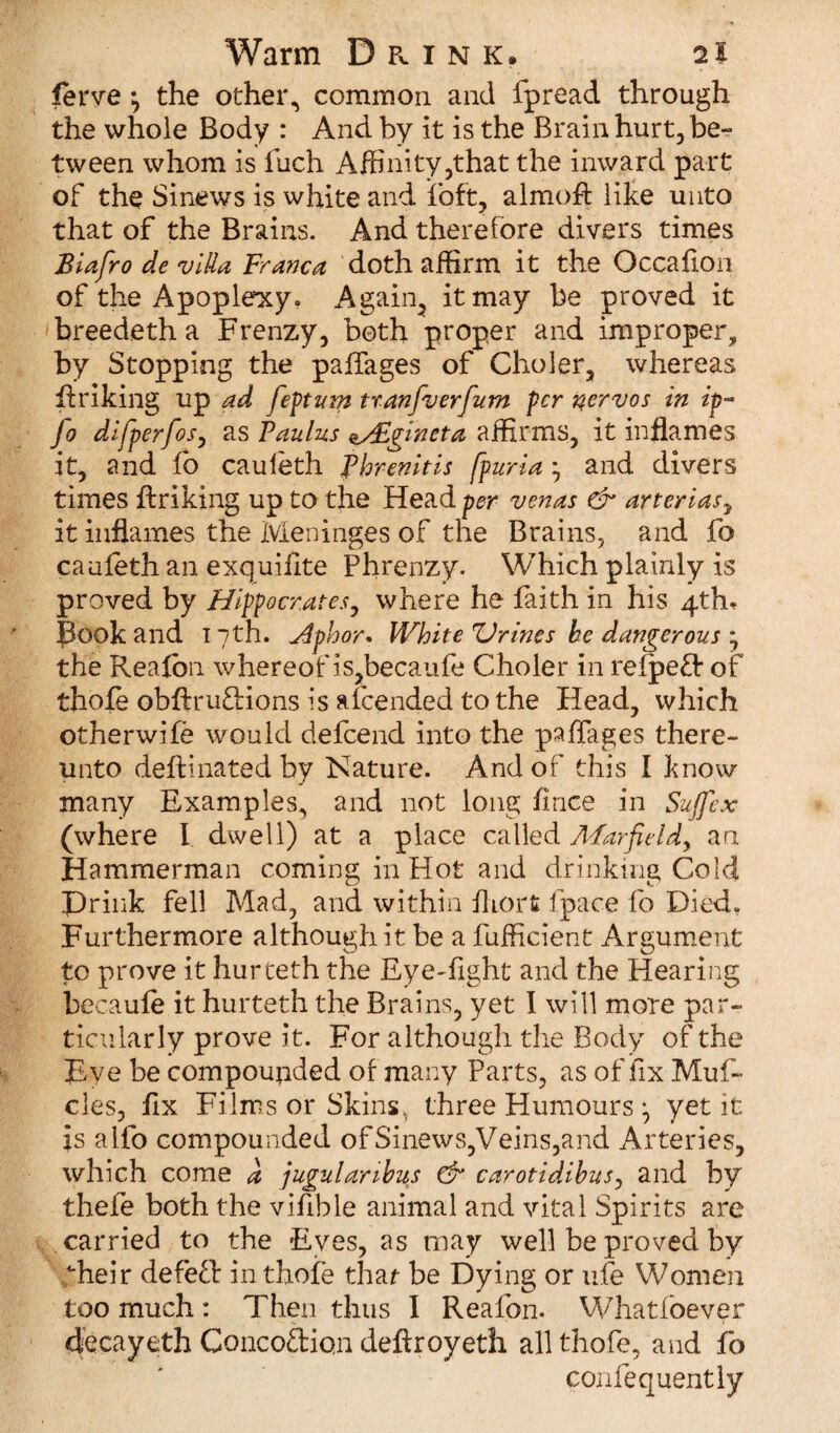 lerve the other, common and fpread through the whole Body : And by it is the Brain hurt,be^ tween whom is fuch Affinity,that the inward part of the Sinews is white and ibft, almofl: like unto that of the Brains. And therefore divers times Biafro de villa Franca doth affirm it the Occafion of the Apoplexy. Again, it may be proved it breedeth a Frenzy, both proper and improper, by Stopping the paffages of Choler, whereas ffriking up ad feptum tranfverfum per nervos in ip- fo dlfperfos, as Paulas oHlgmeta affirms, it inflames it, and fo cauleth fhrenitis fpuria ^ and divers times linking up to the Header venas & arterias7 it inflames the Meninges of the Brains, and fo cauleth an exquiflte Phrenzy. Which plainly is proved by Hippocrates, where he faith in his 4th, Book and 17th. Jlphor* White V vines he dangerous * the Realbn whereof is,becaufe Choler in relpeft of thole obftrunions is afcended to the Head, which otherwife would defeend into the paffages there¬ unto deftinated by Nature. And of this I know many Examples, and not long Imce in Sujfex (where l dwell) at a place called AFarfieldy an Hammerman coming in Hot and drinking Cold Drink fell Mad, and within Ihorfc fpace fo Died. Furthermore although it be a fufficient Argument to prove it hurteth the Eye-Tight and the Hearing becaule it hurteth the Brains, yet I will more par¬ ticularly prove it. For although the Body of the Eye be compounded of many Parts, as of fix Muf- cles, fix Films or Skins, three Humours •, yet it is aifo compounded of Sinews,Veins,and Arteries, which come a jugulanhus & carotidihus, and by thefe both the vifible animal and vital Spirits are carried to the Eves, as may well be proved by dieir defefi: in thole that be Dying or ufe Women too much: Then thus I Realbn. Whatfoever decayeth Concoftion deftroyeth allthofe, and fo confequently