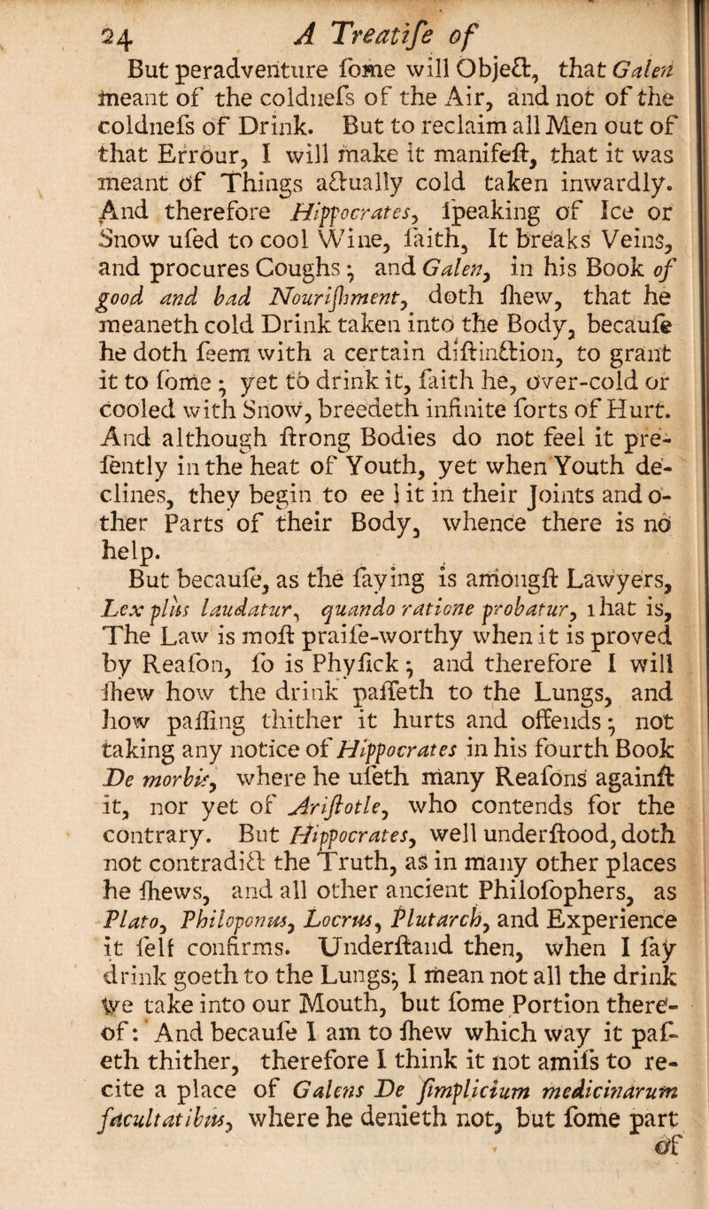 But peradventure fome will Obje£t, that Galen meant of the coldnefs of the Air, and not of the coldnefs of Drink. But to reclaim all Men out of that Errdur, 1 will make it manifeft, that it was meant of Things aflually cold taken inwardly. And therefore Hippocrates^ fpeaking of Ice or Snow ufed to cool Wine, faith, It breaks Veins, and procures Coughs y and Galen, in his Book of good and bad Nourifwienty doth fhew, that he meaneth cold Drink taken into the Body, becaule he doth feem with a certain diftinftion, to grant It to fome • yet to drink it, faith he, over-cold or cooled with Snow, breedeth infinite forts of Hurt. And although ffrong Bodies do not feel it pre- fently in the heat of Youth, yet when Youth de¬ clines, they begin to ee 1 it in their Joints and o- ther Parts of their Body, whence there is nd help. But becaufe, as the faying is among# Lawyers, Lex fills laudatur, quando ratione probatury that is. The Law is molt praile-worthy when it is proved by Realon, fo is Phylick y and therefore I will fhew how the drink palfeth to the Lungs, and how palling thither it hurts and offends * not taking any notice of Hippocrates in his fourth Book JDe morbk, where he uleth many Reafons againft it, nor yet of Ariftotle, who contends for the contrary. But Hippocrates, well underhood, doth not contradift the Truth, as in many other places he {hews, and all other ancient Philofophers, as Plato, Vhiloponm, Locrus, Plutarch, and Experience it fell confirms. Underhand then, when I fay drink goeth to the Lungs;, I mean not all the drink We take into our Mouth, but fome Portion there¬ of: ’ And becaufe I am to {hew which way it paf- eth thither, therefore I think it not amil’s to re¬ cite a place of Galens De fimplicium medicinarutn fecultatibw, where he denieth not, but fome part