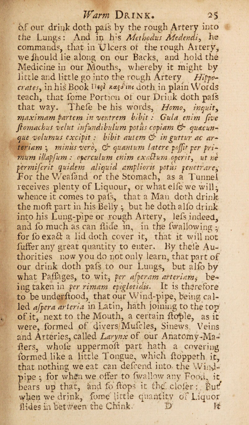if arm Drink* 2$ of our drink doth pais by the rough Artery into the Lungs: And in lbs Methodus Medendi^ he commands, that in Ulcers or the rough Artery^ \ve Ihould lie along on our Backs, and hold the Medicine in our Mouths, whereby it might by little and little go into the rough Artery Hlfpo~ crates, in his Book 1Jdoth in plain Words teach, that Lome Portion ot our Drink doth pafs that way. Thefe be his words, Homo, inquit y maximam partem in ventrem bibit: Gula enim Jive Jiomachus velut infundibulum pot its copiam & quacun-* que volumus cxcipit: bibit auiem & in gutter ac ar~ teriam\ minus vero, & quantum latere poffit per pri~ mum illapfum : operculum enim exauurn operit, ut ne permifcrit quid.em aliquid ampliorvs potiis pcnetrare^ For the Weafand or the Stomach, as a Tunnel receives plenty of Liquour, or what eife we will} whence it comes to pafs, that a Man doth drink the mofl part in his Belly } but he doth alfo drink into his Lung-pipe or rough Artery, lefs indeed, and fo much as can Bide in, in the fwaliowing y forfoexatf a lid doth cover it, that it will not buffer any great quantity to enter. By theie Au¬ thorities now you do not only learn, that part of our drink doth pafs to our Lungs, but alfo by what Paffages, to wit, per afperam arteriambe¬ ing taken in per rim am epiglotidis. It is therefore to be underftood, that dur Wind-pipe, being, cal¬ led afpera artcria in Latin, hath joining to the top of it, next to the Mouth, a certain as it were, formed of divers Mufcles, Sinews Veins and Arteries, called Larynx of our Anatomy-Ma¬ ilers, whole uppermoft part hath a covering formed like a little Tongue, which iloppeth it, that nothing we eat can defcend into, the Wind¬ pipe • for when we offer to fwallow any Food, it bears up that, £nd fo“ flops it the. cloier:. Butf wLen we drink, fome' little quantity of Liquor Hides In between the Chinkr W U