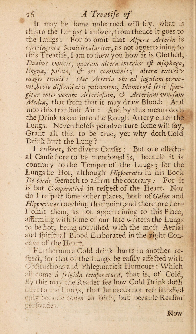 It may be lome unlearned will lay, what is this to the Lungs? I anfwer, from thence it goes to the Lungs : For to omit that A[per a Arteria is cdrtilaginca Semicircular iter y as not appertaining to this Treadle, I am to ihew you how it is Clothed, Duabus twicis, auarum altera interior eft ceftophago9 lingua, pal at o , oh ori communis ^ altera exteri'r magis tenuis ; H&c Arteria ubi ad jugulum pervc- nitybivio diftrachai n pulmonemy Numerofta ferie fvar- gitur inter venam Arterio[am, Of Arteriam venofam Afedia, that from that it may draw Blood: And into this tranfmit Air : And by this means doth the Drink taken into the Rough Artery enter the Lungs. Nevertheiefs peradventure forne will fay. Grant all this to be true, yet why doth Cold Drink hurt the Lung ? I anfwer, for divers Caufes : But one effectu¬ al Caule here to be mentioned is, becaufe it is contrary to the Temper of the Lungs^ for the Lungs be riot, although Hippocrates in his Book De corde feemeth to affirm the contrary .* For it is but Comparative in relpeft of the Heart. Nor do I refpeft feme other places, both of Galen and Hippocrates touching that point,and therefore here 1 omit them, as,not appertaining to this Place, affirming with feme of our late writers the Lungs to be hot, being noun Hied with the mod Aerial and fpiritual Blood Elaborated in the right Gen¬ oa ve of the Heart. Furthermore Cold drink hurts in another re- fpeff, for that of the Lungs be eafiiy affefted with Obflniffions and Phleymatick Humours: Which \ 4 t come d frlgida temper at ura\ that is, of Cold, By this may the Reader fee how Cold Drink doth hurt to the Lungs, that he needs not reft fatisfied oidy-becaufe Galen fb faith, but becaule Reafon her Evades. >