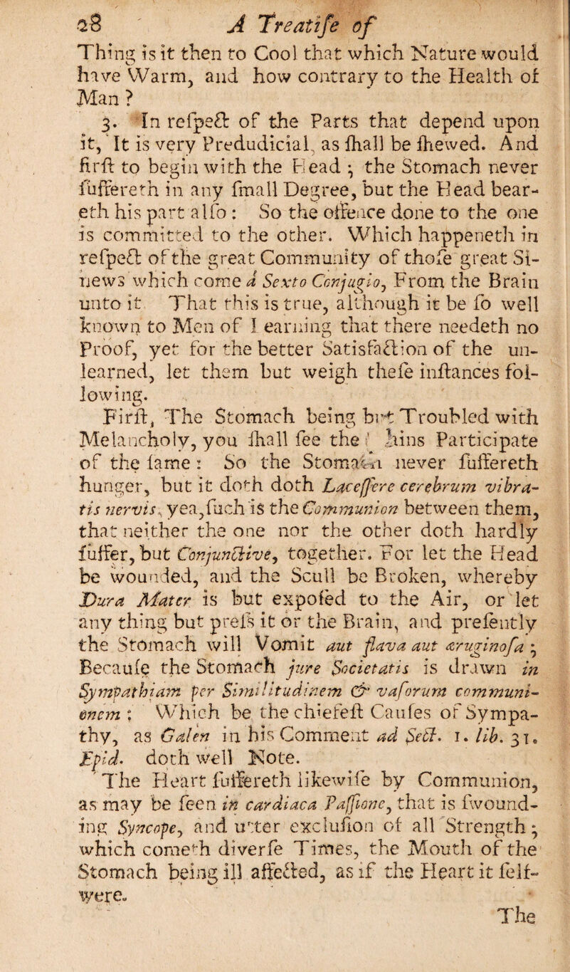 Thins; is it then to Cool that which Nature would have Warm, and how contrary to the Health of Man ? 3. In refped: of the Parts that depend upon it, It is very Predudiciaf as fhall be ihewed. And drib to begin with the Plead ^ the Stomach never fuftereth in any fmall Degree, but the Plead bear- eth his part aifo : So the offence done to the one is committed to the other. Which happened! in refpefl: of the great Community of thofe great Si¬ news which come a Sexto Conjugio, From the Brain unto it That this is true, although it be fo well know4 to Men of I earning that there needeth no Proof, yet for the better Satisfaction of the un¬ learned, let them but weigh thefe inftances fol¬ lowing. Firft, The Stomach being br-t Troubled with Melancholy, you fhall fee the ’ bins Participate of the lame : So the Stomach never fuftereth hunger, but it cloth doth Laceffere cerebrum vibra- tis nervis, yea,fuch is the Communion between them, that neither the one nor the other doth hardly fiiffer, but Conjunctive, together. For let the Plead be wounded, and the Scull be Broken, whereby Dura Mater is but expofed to the Air, or let any thing but prels it or the Brain, and prefeutly the Stomach will Vomit aut flava aut aruvinofa ; ■1 J <0 J / Becaufe the Stomach jure Societatis is drawn in Sympathiam per SimiUtudinem & v a forum communi- &nem ; Which be the chiefeft Caufes of Sympa¬ thy, as Galen in his Comment ad fett. 1. lib. 31. Epid. doth well Note. ' The Heart fuftereth likewife by Communion, as may be feen in cardiaca Pafione, that is fwound- fng Syncope, and utter exclufion of all Strength; which comedi diverfe Times, the Mouth of the Stomach being ill affected, as if the Pleart it feif- wereu The