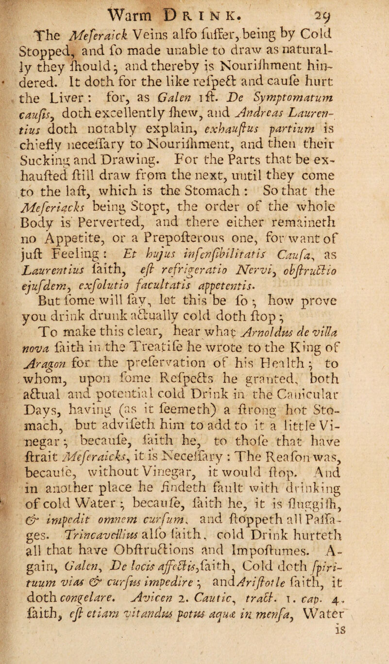 The Meferaick Veins alfo fuffer,.being by Cold Stopped, and lo made unable to draw as natural¬ ly they fhould; and thereby is Nouriihment hin- * dered. It doth for the like refpeft and caufe hurt the Liver: for, as Galen ift. De Symptomatum caufisy doth excellently fhew, and Andreas Lauren- tins doth notably explain, exhauftus partium is chiefly neceftary to INourifhment, and then their Sucking and Drawing. For the Parts that be ex~ haufted flill draw frpm the next, until they come to the laft, which is the Stomach : So that the Meferiachs being Stopt, the order of the whole Body is Perverted, and there either remaineth no Appetite, or a Prepofterous one, for want of juft Feeling : Et hujus in fen fib Hit at is Caufa, as Laurentius faith, eft refrigeratio Nervi, obfiruUio ejufderriy exfolutio facultatis appetentis. But lome will fay, let this be lo ; how prove you drink drunk actually cold doth flop * To make this clear, hear what Arnoldm de villa nova faith in the Treatife he wrote to the King of Aragon for the prefervation of his Health; to whom, upon fome Refpefts he granted, both aftual and potential cold Drink in the Canicular Days, having (as it feemeth) a ftrong hot Sto¬ mach, but advifeth him to add to it a little Vi¬ negar ; becaule, faith he, to thofe that have ftrait Meferaicks, it is Kecelfary : The Reafbn was, becaule, without Vinegar, it would ftop. And in another place he jindeth fault with drinking of cold Water; becaule, faith he, it is fluggifti, & impedit omnem curfum, and ftoppeth all Palfa- ges. Trincavdlim alfo faith, cold Drink hurteth all that have ObftruTions and Impoftumes. A- gain, Galen, De locis ajfeEHsfiaith, Cold doth fpiri- tuum via* & cur fits impedire ; and Ariflotle faith, it dothcon^elare, Avicen 2. Cautic, tratt. i. cap. 4, faith, eft etiam vltandm fotm aqua in menfia, Water N is