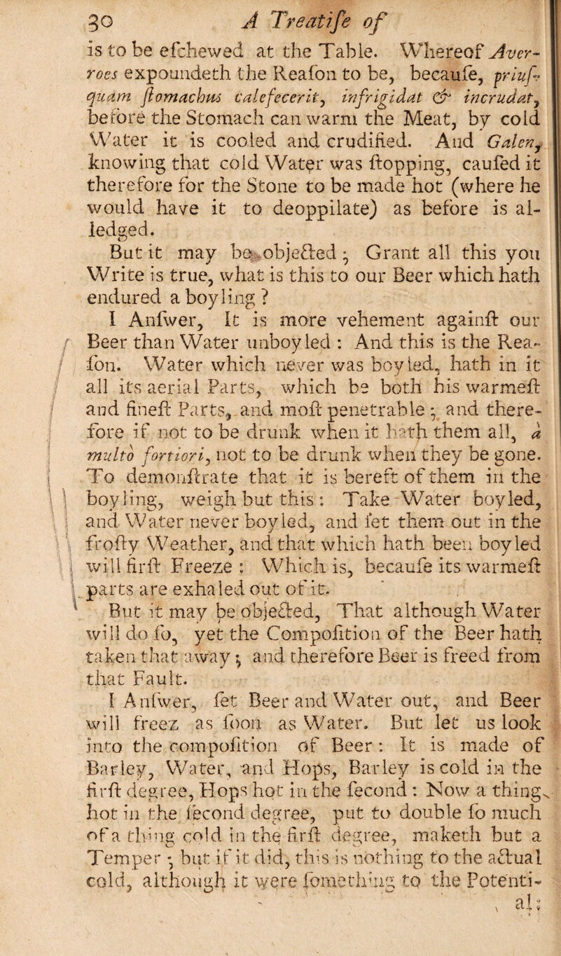 is to be efchewed at the Table. Whereof Aver- rocs expounded! the Reafon to be, becaule, priuf- quam ftomachus valefecerit, infrigidat & incrudat, before the Stomach can warm the Meat, by cold Water it is cooled and crudified. And Galen, knowing that cold Water was hopping, caufed it therefore for the Stone to be made hot (where he would have it to deoppilate) as before is al¬ ledge d. But it may be objected ^ Grant all this you Write is true, what is this to our Beer which hath endured a boy ling ? I Anfwer, It is more vehement againft our / Beer than Water unboy led : And this is the Rea¬ fon. Water which never was boy led, hath in it all its aerial Parts, which be both his warmed and fined: Parts, and mod penetrable ; and there¬ fore if not to be drunk when it hath them all, d multo fortiorij not to be drunk when they be gone. To demondrate that it is bereft of them in the U boy ling, weigh but this : Take-Water boyled, and Water never boyled, and let them out in the froffy Weather, and that which hath been boyled wifi fir ft Freeze : Which is, becaufe its warmed I parts are exha led out of it. 4 But ft may be objected, That although Water will do fo, yet the Compofition of the Beer hath taken that away; and therefore Beer is freed from that Fault. I Anfwer, let Beer and Water out, and Beer will freez as Toon as Water. But let us look into the compofition of Beer: It is made of Barley, Water, and Hops, Barley is cold in the fird degree, Hops hot in the fecond : Now a things hot in the fecond degree, put to double fo much of a thmg cold in the fird degree, maketh but a Temper * but if it did, this is nothing to the actual cold, although it were fomerlfiug to the Potenti-