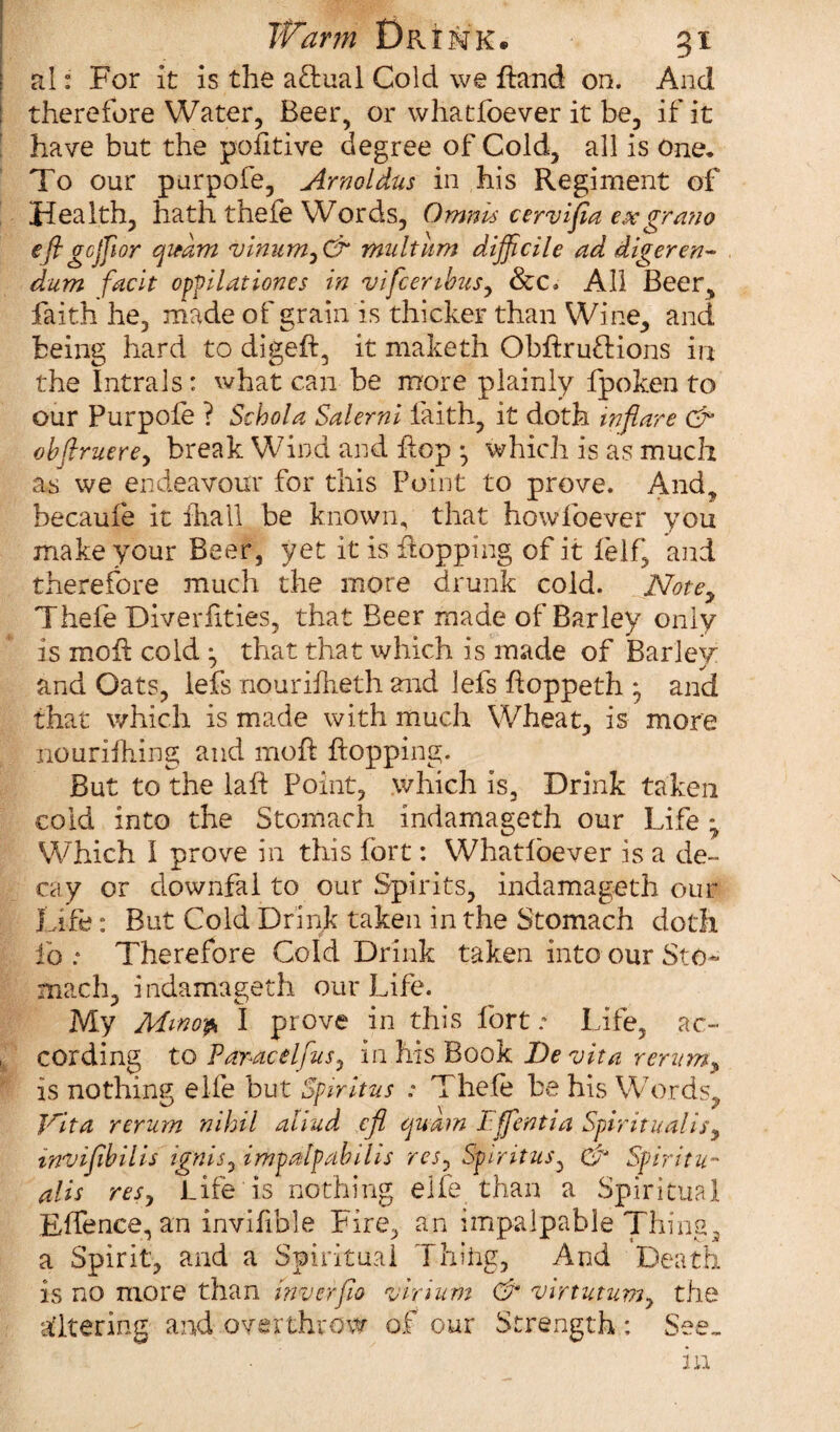 al: For it is the actual Cold we ffctnd on. And therefore Water, Beer, or whatfoever it be, if it have but the pofitive degree of Cold, all is One* To our purpofe, Arnoldus in his Regiment of Health, hath thefe Words, Omnis cervifia exgrano eftgcjjlor cjieam <vinum,& multnm difficile ad digeren- dum facit oppilattones in vifcenbus, &c. All Beer, faith he, made of grain is thicker than Wine, and being hard to digeft, it maketh Obflruftions in the Intrals: what can be more plainly fpoken to our Purpofe ? Schola Salerni faith, it doth inflare & ob[truerey break Wind and flop •, which is as much as we endeavour for this Point to prove. And, becauie it fhall be known, that howfoever you make your Beer, yet it is flopping of it felf, and therefore much the more drunk cold. Note, Thefe Diverfities, that Beer made of Barley only is moil cold ^ that that which is made of Barley and Oats, lefs nouriflreth and lefs floppeth * and that which is made with much Wheat, is more nourifhing and mofl flopping. But to the lafl Point, which is. Drink taken cold into the Stomach indamageth our Life • Which I prove in this fort: Whatfoever is a de¬ cay or ciownfai to our Spirits, indamageth our Life: But Cold Drink taken in the Stomach doth fo : Therefore Cold Drink taken into our Sto¬ mach, indamageth our Life. My Mmo& I prove in this fort; Life, ac¬ cording to Paracelfus0 in his Book Devita rerum, is nothing elfe but Spirit us : Thefe be his Words, Jrita rerum nihil aliud cfl cjuarn Effentia Spiritualise invifibilis ignis, impdlpabilis res, Spiritus, & Spiritu¬ al is res, Life is nothing elfe than a Spiritual Eflence, an invifible Fire, an impalpable Thing, a Spirit, and a Spiritual Thilig, And Death is no more than inverfio virium & virtutum, the altering and overthrow of our Strength : See.. in