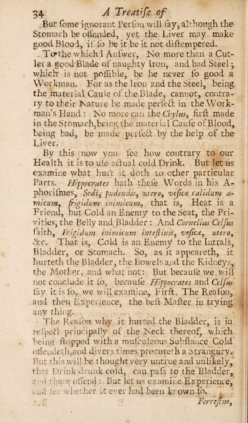 Bat fome ignorant Perfbn will fey, although the Stomach be offended, yet the Liver may make good Blood, if do he it be it not diflempered. Teethe which 1 A id we r, Ko more than a Cut¬ ler a good Blade of naughty Iron, and bad Steel *, which is not poffible, be he never fo good a Workman. For as the Iron and the Steel, being the material Caule of the Blade, cannot, contra¬ ry to their feature be made perfett in the Work¬ man’s Hand : Iso more can the Chylns, fir ft made in the Stomach,being the material Caufe of Blood,, being bad, be made per feci: by the help of the Liver. By this now you fee how contrary to our Health it is to ufe a dual cold Drink. But let us examine what hurt it doth to other particular Parts. Hipocrates hath thefe Words in his A- phorifmes, Sediy fudendlsy utero, vefica calidum ml cum, filgldum inimieum, that is, Heat is a Friend, but Cold an Enemy to the Seat, the Pri¬ vities, the Belly and Bladder : And Corncllm Celfas faith, Frlgldum inimieum int eft Inis, veftcay uteroy &c. That is, Cold is an Enemy to the Intrals, Bladder, or Stomach. So, as it appeareth, it burteth the Bladder, the Bowels and the Kidneys, the Mother, and what not: But becaufe we will not conclude it fo, becaufe Hipocrates andCel fits lay it is fo, we will examine,. Fir ft, The Rea Ion, and then Experience, the bed Mafter in trying any tiring. Tire Rea ion why it hurted the Bladder, is in refped principally of the Keck thereof, which being flopped with a mufculeous Subftance Cold offeudellnand divers times proeureth a Strangury.. But this will be thought very untrue and unlikely, that Drink drunk cold, can pafs to the Bladder, and there offend : But let us examine Experience, and lee whether it ever had been known fo. ForrejtM,