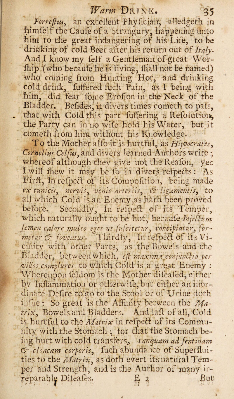 Forrcflus, an excellent Phyfician, alledgeth in himfelf theCaufe of a strangury, happening unto him to the great indangering of his Life, to be drinking of cold Beer after his return out of Italy. And I know my felf a Gentleman of great Wor- fhip (who becaufe he is living, ihall not be named) who coming from Hunting Hot, and drinking cold drink, buffered Rich Fain, as I being with him, did fear feme Erofion in the Neck of the Bladder. Befides, it divers times cometh to pais, that with Cold this part buffering a Refolutioiv, the Party can in no wife hold his Water, but.it cometh from him without his Knowledge. To the Mother ailb it is hurtful, as Hippocrates, Cornelius Celfus, and divers learned Authors write * whereof although they give not the Reafon, yet I will drew it may be lb in dfvers refpeTs: As Firff, Inrefpeft of its Compofition, being mad ex tunicis, nervis, veriis art evils, & e / igamentts, to all which Cold is an Enemy,as hath been proved before. Secondly, In refpeffi of its Temper, which naturally ought to be hot, becaufe hijeihim fe?nen cal ore multo eget ut fufcitetur, concipiatur, for- me'tur & foveatur. Thirdly, In rgfpeft of its Vi¬ cinity with other Parts, as the Bowels and the Bladder, between which, eft maxima conjuncHo per villos compares to which Cold is a great Enemy : Whereupon feldom is the Mother dileafed, either by Inflammation or 'other-wife,'‘but' either an inor¬ dinate Deffre toffo to the Stool or of Urine doth indue : So great is the Affinity between the Ma¬ trix, Bowels and Bladders. And laft of all, Cold is hurtful to the Matrix in refpett of its Commu¬ nity with the Stomach • for that the Stomach be¬ ing hurt with cold transfers, tavquam ad fentinam & cloacam corporis, fuch abundance of Superflui¬ ties to the Matrix, as doth evert its natural Tem¬ per and Strength, and is the Author of many ir¬ reparable Difeafes. E z But