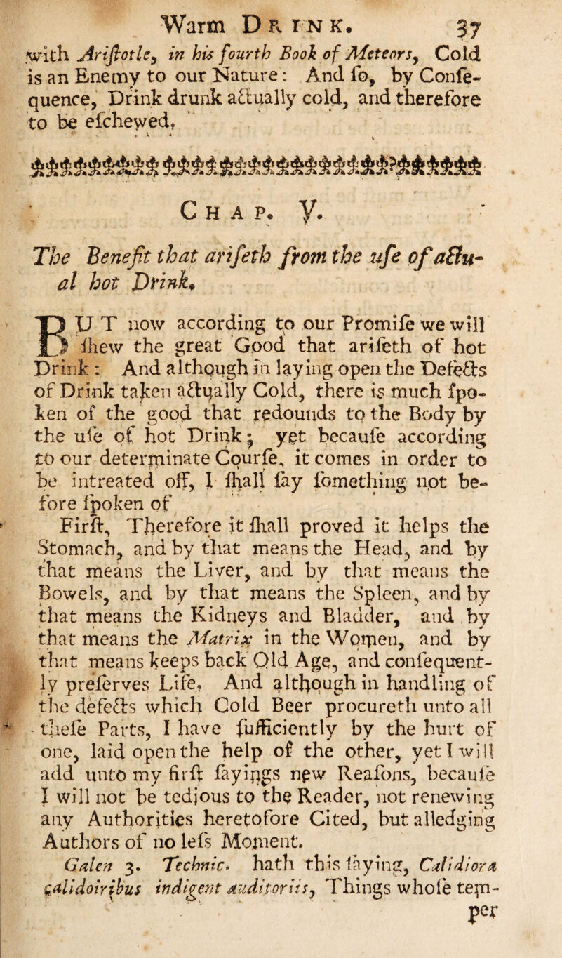 with Arifiotlc, in his fourth Book of Meteors, Cold is an Enemy to our Nature: And fo, by Confe- quence, Drink drunk actually cold, and therefore to be efehevved, Chap. y. The Benefit that arifeth from the ufie of a8u~ al hot Drink♦ BU T now according to our Promile we will fhew the great Good that arifeth of hot Drink : And although in laying open the Defefts of Drink taken aftqally Cold, there is much fpo- ken of the good that redounds to the Body by the ufe of hot Drink • ygt becaufe according to our determinate Cqurfe, it comes in order to be intreated off, ! fkiall fay fomething not be¬ fore fpoken of Firft, Therefore it fhall proved it helps the Stomach, and by that means the Head, and by that means the Liver, and by that means the Bowels, and by that means the Spleen, and by that means the Kidneys and Bladder, and by that means the Matrix in the Women, and by that means keeps back Qld Age, and confequent- ly preserves Life. And although in handling of the defers which Cold Beer procureth unto all thefe Parts, I have Sufficiently by the hurt of one, laid open the help of the other, yet I will add unto my firff fayiqgs new Reafons, becaufe I will not be tedjous to the Reader, not renewing any Authorities heretofore Cited, but alledging Authors of no lefs Moment. Galea 3. Technic. hath this laying, Calidiora galidoiribus indigent audit or its, Things whole tee¬ pee