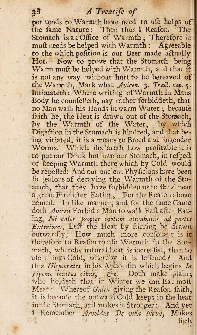 per tends to Warmth have need to ufe helps of the fame Nature: Then thus I Reafon. The Stomach is an Office of Warmth* Therefore it mu ft needs be helped with Warmth: Agreeable to the which pofition is our Beer made a&ualiy Hot. Now to prove that the Stomach being Warm muft be helped with Warmth, and that it is not any way without hurt to be bereaved of the Warmth, Mark what Avicen. 3. 7rail. cap. 5. Intimateth: Where writing of Warmth in Mans Body he counfelleth, nay rather forbiddeth, that no Man walk his Hands in warm Water *, becauie faith he, the Heat is drawn out of the Stomach, by the Warmth of the Water, by which Digeftion in the Stomach is hundred, and that be¬ ing vitiated, it is a means to Breed and ingender Worms. Which declareth how profitable it is to put our Drink hot into our Stomach, in refpett of keeping Warmth there which by Cold would be repelled: And our ancient Phyficians have been fo jealous of decaying the Warmth of the Sto¬ mach, that they have forbidden us to ftand near a great Fire after Eating, For the Reafon above named. In like manner, and for the fame Caufe doth Avicen Forbid a Man to walk Faft after Eat¬ ing, He calor propter motum attrahatur ad partes Exterioresy Left the Heat by ftirring be drawn outwardly, How much more confonant is it therefore to Reafon to ufe Warmth in the Sto¬ mach, whereby natural heat is increafed, than to ufe things Cold, whereby it is lefTened ? And this Hippocrates in his Aphorifm which begins In Ely erne midtus cibusy Grf. Doth make plain; ivho holdeth that in Winter we can Eat mold Meat: Whereof Galen giving the Reafon faith, it is becauie the outward Cold keeps in the heat in the Stomach, and makes it Stronger : And yet I Remember Arnoldus He villa Ho'va. Makes .1'< 1, j ^ 1