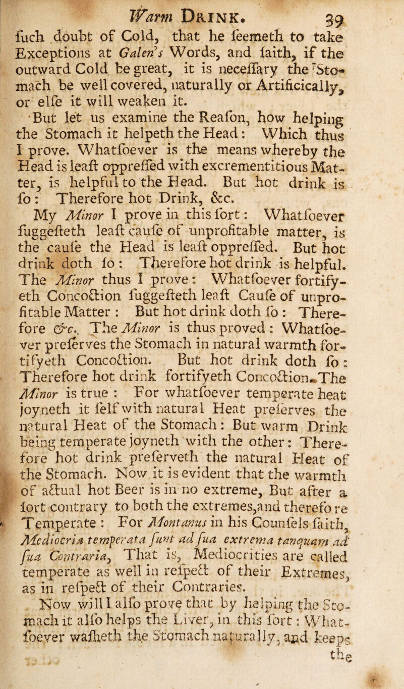 fuch doubt of Cold, that he leemeth to take Exceptions at Galen's Words, and faith, if the outward Cold be great, it is neceffary the Sto¬ mach be well covered, naturally or Artificially, or elfe it will weaken it. ‘But let us examine the Reafon, how helping the Stomach it helpeth the Head : Which thus I prove. Whatfoever is the means whereby the Head is leaft oppreifed with excrementitious Mat¬ ter, is helpful to the Head. Bat hot drink is fo : Therefore hot Drink, &c. My Minor I prove in this fort: Whatfoever fuggefleth leaf: caufe of unprofitable matter, is the caufe the Head is leaft oppreifed. But hot drink doth fo : Therefore hot drink is helpful. The Minor thus I prove : Whatfoever fortify- eth ConcoOfion fuggefteth leaft Caufe of unpro¬ fitable Matter : But hot drink doth fo : There¬ fore &c.. The Minor is thus proved: Whatloe- ver preferves the Stomach in natural warmth for- tifyeth Conception. But hot drink doth fo : Therefore hot drink fortifyeth Conco£Hon»The Minor is true : For whatfoever temperate heat joyneth it felf with natural Heat prelerves the natural Heat of the Stomach: But warm Drink being temperate joyneth with the other: There¬ fore hot drink preferveth the natural Heat of the Stomach. Now it is evident that the warmth of aPlual hot Beer is in no extreme. But after a lort contrary to both the extremes,and therefo re Temperate : For Mont anus in his Coimlels faith, Mcdiocrijt temper at a funt ad fua extrema tanquam ad fua Contraria, That is, Mediocrities are called temperate as well in refpePt of their Extremes as in refpeft of their Contraries. Now will I alfo prove that by helping the Sto¬ mach it alfo helps the Liver, in this fort: What- foever wafheth the Stomach naturally, and keeps the