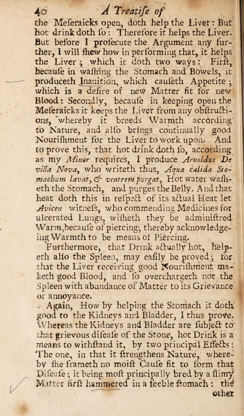 I the Meferaicks open, doth help the Liver: But hot drink doth fo : Therefore it helps the Liver. But before I profecute the Argument any fur¬ ther, I will fhew how in performing that, it helps the Liver -r which it doth two ways: Firff, becaufe in waibing the Stomach and Bowels, it produceth .Inanition, which caufeth Appetite ^ which is a defire of new Matter fit for new Blood: Secondly, becaufe in keeping open the Meferaicks it keeps the Liver from any obftru&i- ons, whereby it breeds Warmth according' to Nature, and alfo brings continually good Nourishment for the Liver to work upon. And to prove this, that hot drink doth fo, according as my Minor tequires, I produce Amoldus De villa Novay who writeth thus, Aqua call da Sto¬ mach um lavaty & ventrem furgat^ Hot water wafh- eth the Stomach, and purges the Belly. And that heat doth this in refpeft of its atlual Heat let Avlccn witnefs, who commending Medicines for ulcerated Lungs, wilheth they be adminiftred Warm,becaufe of piercing-, thereby acknowledge- ing Warmth to be means of Piercing. Furthermore, that Drink actually hot, help- eth alio the Spleen, may eafily be proved* for that the Liver receiving good Nourifhitient ma- keth good Blood, and fo overchargeth not the Spleen with abundance of Matter to its Grievance' or annoyance. .. Again, How by helping the Storriach it doth good to the Kidneys and Bladder, I thus prove. Whereas the Kidneys and Bladder are fubjeft to that grievous difeafe of the Stone, hot Drink is a means to withftand it, by two principal Effe&s: The one, in that it {lengthens Nature, where¬ by fhe frameth no moift Caufe fit to form that Difeafe * it being moft principally bred by a filmy* Matter fir ft hammered in a feeble ftomach : thd other