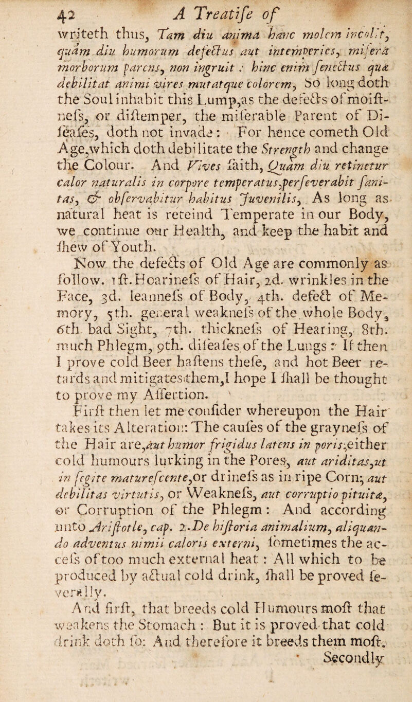 writeth thus, 7am diu ammo, have molcm ivcolit, quam diu humorum deleft us aut intepiperics, mil era morborum parens, non ingruit: hlnc enim feneftus qua debilitat animi wires mutatque color cm, So long doth the Soul inhabit this Lump,as the defeats ofmoift- nefs, or diitemper, the mi (er able Parent of Di- 1 hales, doth not invade: For hence cometh Old Age,which doth debilitate the Strength and change the Colour. And Fives faith, Ouam diu retinetur cal or natural is in corpore temper atus .perfever abit fani- tas, db obfervabitur habitus Juvenilis, As long as- natural heat is reteind Temperate in our Body, we continue our Healthy and beep the habit and fhew of Youth. Kow the defers of Old Age are commonly as follow. ift.Hcarinefs of Hair, 2d. wrinkles in the Face, 3d. leannefs of Body, 4th. defefl of Me¬ mory, 5 th. general weaknefs of the whole Bodys 6th. bad Sight, 7th. thicknefs of Hearing, 8th. much Phlegm, 9th. dileafes of the Lungs r If then I prove cold Beer haftens thefe, and hot Beer re¬ tards andmitigatesithem,! hope 1 ihall be thought to prove my Affection. v Firft then let me confider whereupon the Hair takes its Alteration: The caufes of the graynefs of the Hair are,aut humor frigidus latcns in por/^either cold humours lurking in the Pores, aut ariditas,ut in fcgtte maturefccnte,ot drinefs as in ripe Corn^ aut debilitas virtutis, or Weaknefs, aut corruptio pituita, or Corruption of the Phlegm : And according .unto yiriftotle, cap. 2. Be hi ft or in animalium, aliquan- do advent us nimii cal oris extend, lbmetimes the ac¬ re Is of too much external heat : All which to be produced by aftual cold drink, Ihall be proved fe¬ ver* l!y. And fir ft, that breeds cold Humours moft that weakens the Stomach : But it is proved that cold drink doth fq: And therefore it breeds them moft. Secondly